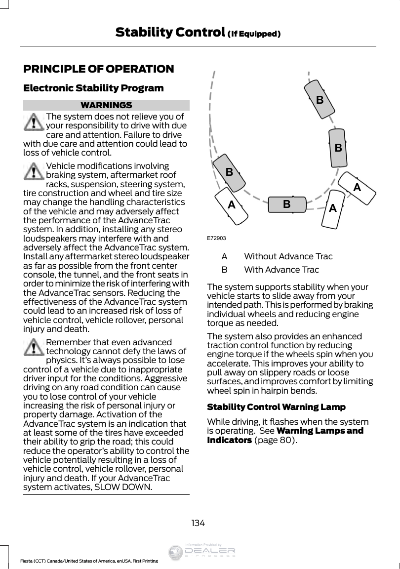PRINCIPLE OF OPERATIONElectronic Stability ProgramWARNINGSThe system does not relieve you ofyour responsibility to drive with duecare and attention. Failure to drivewith due care and attention could lead toloss of vehicle control.Vehicle modifications involvingbraking system, aftermarket roofracks, suspension, steering system,tire construction and wheel and tire sizemay change the handling characteristicsof the vehicle and may adversely affectthe performance of the AdvanceTracsystem. In addition, installing any stereoloudspeakers may interfere with andadversely affect the AdvanceTrac system.Install any aftermarket stereo loudspeakeras far as possible from the front centerconsole, the tunnel, and the front seats inorder to minimize the risk of interfering withthe AdvanceTrac sensors. Reducing theeffectiveness of the AdvanceTrac systemcould lead to an increased risk of loss ofvehicle control, vehicle rollover, personalinjury and death.Remember that even advancedtechnology cannot defy the laws ofphysics. It’s always possible to losecontrol of a vehicle due to inappropriatedriver input for the conditions. Aggressivedriving on any road condition can causeyou to lose control of your vehicleincreasing the risk of personal injury orproperty damage. Activation of theAdvanceTrac system is an indication thatat least some of the tires have exceededtheir ability to grip the road; this couldreduce the operator’s ability to control thevehicle potentially resulting in a loss ofvehicle control, vehicle rollover, personalinjury and death. If your AdvanceTracsystem activates, SLOW DOWN.E72903AAABBBBWithout Advance TracAWith Advance TracBThe system supports stability when yourvehicle starts to slide away from yourintended path. This is performed by brakingindividual wheels and reducing enginetorque as needed.The system also provides an enhancedtraction control function by reducingengine torque if the wheels spin when youaccelerate. This improves your ability topull away on slippery roads or loosesurfaces, and improves comfort by limitingwheel spin in hairpin bends.Stability Control Warning LampWhile driving, it flashes when the systemis operating.  See Warning Lamps andIndicators (page 80).134Fiesta (CCT) Canada/United States of America, enUSA, First PrintingStability Control (If Equipped)Information Provided by: