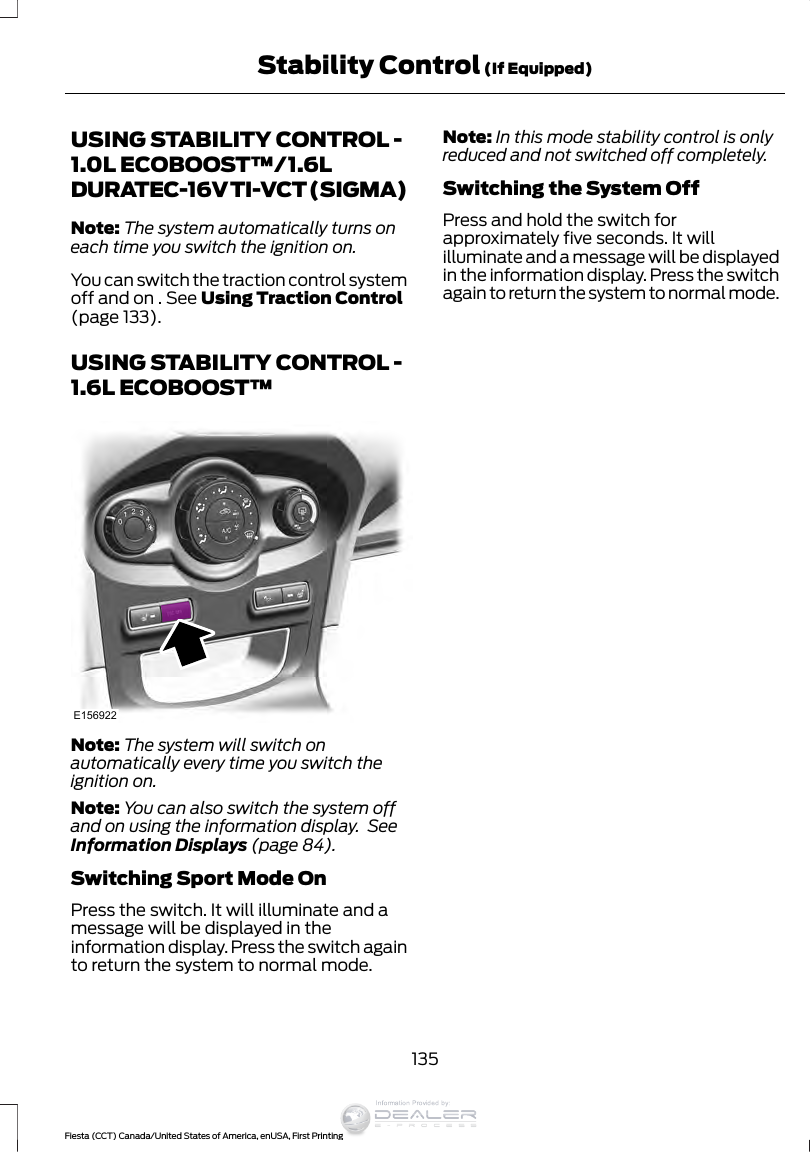 USING STABILITY CONTROL -1.0L ECOBOOST™/1.6LDURATEC-16V TI-VCT (SIGMA)Note: The system automatically turns oneach time you switch the ignition on.You can switch the traction control systemoff and on . See Using Traction Control(page 133).USING STABILITY CONTROL -1.6L ECOBOOST™E156922Note: The system will switch onautomatically every time you switch theignition on.Note: You can also switch the system offand on using the information display.  SeeInformation Displays (page 84).Switching Sport Mode OnPress the switch. It will illuminate and amessage will be displayed in theinformation display. Press the switch againto return the system to normal mode.Note: In this mode stability control is onlyreduced and not switched off completely.Switching the System OffPress and hold the switch forapproximately five seconds. It willilluminate and a message will be displayedin the information display. Press the switchagain to return the system to normal mode.135Fiesta (CCT) Canada/United States of America, enUSA, First PrintingStability Control (If Equipped)Information Provided by: