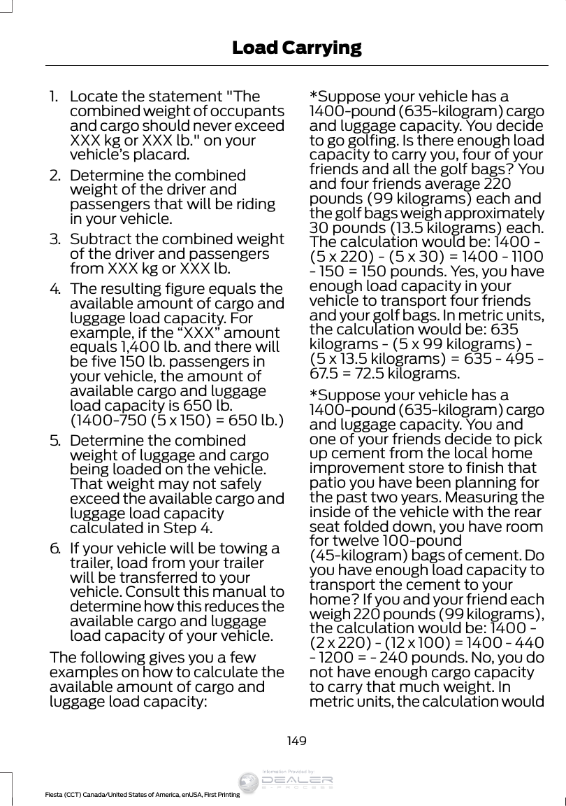 1. Locate the statement &quot;Thecombined weight of occupantsand cargo should never exceedXXX kg or XXX lb.&quot; on yourvehicle’s placard.2. Determine the combinedweight of the driver andpassengers that will be ridingin your vehicle.3. Subtract the combined weightof the driver and passengersfrom XXX kg or XXX lb.4. The resulting figure equals theavailable amount of cargo andluggage load capacity. Forexample, if the “XXX” amountequals 1,400 lb. and there willbe five 150 lb. passengers inyour vehicle, the amount ofavailable cargo and luggageload capacity is 650 lb.(1400-750 (5 x 150) = 650 lb.)5. Determine the combinedweight of luggage and cargobeing loaded on the vehicle.That weight may not safelyexceed the available cargo andluggage load capacitycalculated in Step 4.6. If your vehicle will be towing atrailer, load from your trailerwill be transferred to yourvehicle. Consult this manual todetermine how this reduces theavailable cargo and luggageload capacity of your vehicle.The following gives you a fewexamples on how to calculate theavailable amount of cargo andluggage load capacity:*Suppose your vehicle has a1400-pound (635-kilogram) cargoand luggage capacity. You decideto go golfing. Is there enough loadcapacity to carry you, four of yourfriends and all the golf bags? Youand four friends average 220pounds (99 kilograms) each andthe golf bags weigh approximately30 pounds (13.5 kilograms) each.The calculation would be: 1400 -(5 x 220) - (5 x 30) = 1400 - 1100- 150 = 150 pounds. Yes, you haveenough load capacity in yourvehicle to transport four friendsand your golf bags. In metric units,the calculation would be: 635kilograms - (5 x 99 kilograms) -(5 x 13.5 kilograms) = 635 - 495 -67.5 = 72.5 kilograms.*Suppose your vehicle has a1400-pound (635-kilogram) cargoand luggage capacity. You andone of your friends decide to pickup cement from the local homeimprovement store to finish thatpatio you have been planning forthe past two years. Measuring theinside of the vehicle with the rearseat folded down, you have roomfor twelve 100-pound(45-kilogram) bags of cement. Doyou have enough load capacity totransport the cement to yourhome? If you and your friend eachweigh 220 pounds (99 kilograms),the calculation would be: 1400 -(2 x 220) - (12 x 100) = 1400 - 440- 1200 = - 240 pounds. No, you donot have enough cargo capacityto carry that much weight. Inmetric units, the calculation would149Fiesta (CCT) Canada/United States of America, enUSA, First PrintingLoad CarryingInformation Provided by: