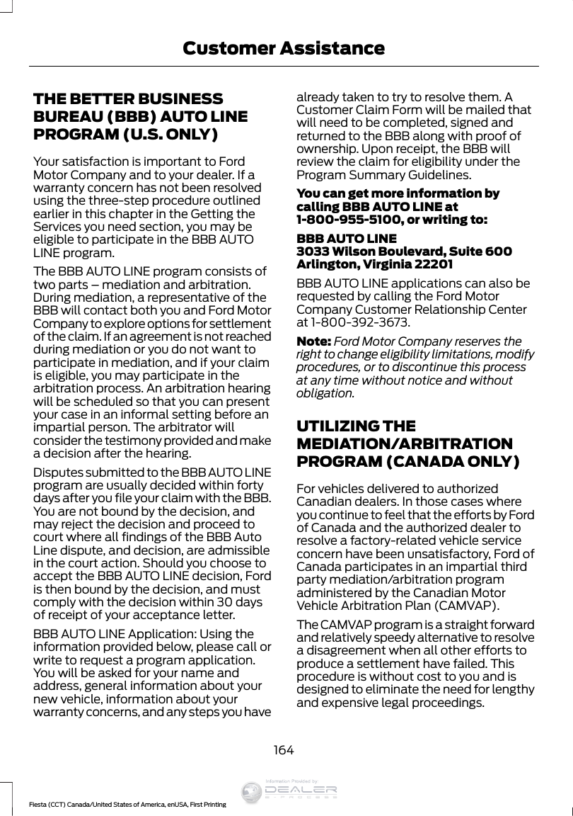 THE BETTER BUSINESSBUREAU (BBB) AUTO LINEPROGRAM (U.S. ONLY)Your satisfaction is important to FordMotor Company and to your dealer. If awarranty concern has not been resolvedusing the three-step procedure outlinedearlier in this chapter in the Getting theServices you need section, you may beeligible to participate in the BBB AUTOLINE program.The BBB AUTO LINE program consists oftwo parts – mediation and arbitration.During mediation, a representative of theBBB will contact both you and Ford MotorCompany to explore options for settlementof the claim. If an agreement is not reachedduring mediation or you do not want toparticipate in mediation, and if your claimis eligible, you may participate in thearbitration process. An arbitration hearingwill be scheduled so that you can presentyour case in an informal setting before animpartial person. The arbitrator willconsider the testimony provided and makea decision after the hearing.Disputes submitted to the BBB AUTO LINEprogram are usually decided within fortydays after you file your claim with the BBB.You are not bound by the decision, andmay reject the decision and proceed tocourt where all findings of the BBB AutoLine dispute, and decision, are admissiblein the court action. Should you choose toaccept the BBB AUTO LINE decision, Fordis then bound by the decision, and mustcomply with the decision within 30 daysof receipt of your acceptance letter.BBB AUTO LINE Application: Using theinformation provided below, please call orwrite to request a program application.You will be asked for your name andaddress, general information about yournew vehicle, information about yourwarranty concerns, and any steps you havealready taken to try to resolve them. ACustomer Claim Form will be mailed thatwill need to be completed, signed andreturned to the BBB along with proof ofownership. Upon receipt, the BBB willreview the claim for eligibility under theProgram Summary Guidelines.You can get more information bycalling BBB AUTO LINE at1-800-955-5100, or writing to:BBB AUTO LINE3033 Wilson Boulevard, Suite 600Arlington, Virginia 22201BBB AUTO LINE applications can also berequested by calling the Ford MotorCompany Customer Relationship Centerat 1-800-392-3673.Note: Ford Motor Company reserves theright to change eligibility limitations, modifyprocedures, or to discontinue this processat any time without notice and withoutobligation.UTILIZING THEMEDIATION/ARBITRATIONPROGRAM (CANADA ONLY)For vehicles delivered to authorizedCanadian dealers. In those cases whereyou continue to feel that the efforts by Fordof Canada and the authorized dealer toresolve a factory-related vehicle serviceconcern have been unsatisfactory, Ford ofCanada participates in an impartial thirdparty mediation/arbitration programadministered by the Canadian MotorVehicle Arbitration Plan (CAMVAP).The CAMVAP program is a straight forwardand relatively speedy alternative to resolvea disagreement when all other efforts toproduce a settlement have failed. Thisprocedure is without cost to you and isdesigned to eliminate the need for lengthyand expensive legal proceedings.164Fiesta (CCT) Canada/United States of America, enUSA, First PrintingCustomer AssistanceInformation Provided by:
