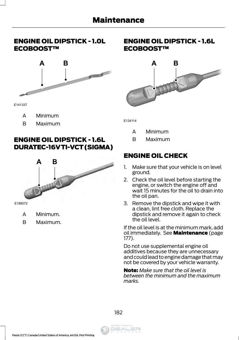 ENGINE OIL DIPSTICK - 1.0LECOBOOST™E141337ABMinimumAMaximumBENGINE OIL DIPSTICK - 1.6LDURATEC-16V TI-VCT (SIGMA)E188072ABMinimum.AMaximum.BENGINE OIL DIPSTICK - 1.6LECOBOOST™ABE134114MinimumAMaximumBENGINE OIL CHECK1. Make sure that your vehicle is on levelground.2. Check the oil level before starting theengine, or switch the engine off andwait 15 minutes for the oil to drain intothe oil pan.3. Remove the dipstick and wipe it witha clean, lint free cloth. Replace thedipstick and remove it again to checkthe oil level.If the oil level is at the minimum mark, addoil immediately.  See Maintenance (page177).Do not use supplemental engine oiladditives because they are unnecessaryand could lead to engine damage that maynot be covered by your vehicle warranty.Note: Make sure that the oil level isbetween the minimum and the maximummarks.182Fiesta (CCT) Canada/United States of America, enUSA, First PrintingMaintenanceInformation Provided by: