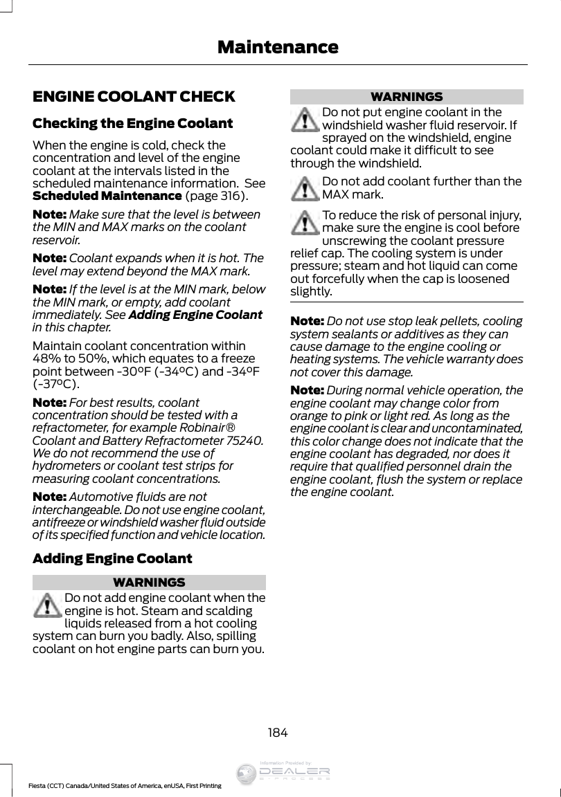 ENGINE COOLANT CHECKChecking the Engine CoolantWhen the engine is cold, check theconcentration and level of the enginecoolant at the intervals listed in thescheduled maintenance information.  SeeScheduled Maintenance (page 316).Note: Make sure that the level is betweenthe MIN and MAX marks on the coolantreservoir.Note: Coolant expands when it is hot. Thelevel may extend beyond the MAX mark.Note: If the level is at the MIN mark, belowthe MIN mark, or empty, add coolantimmediately. See Adding Engine Coolantin this chapter.Maintain coolant concentration within48% to 50%, which equates to a freezepoint between -30°F (-34°C) and -34°F(-37°C).Note: For best results, coolantconcentration should be tested with arefractometer, for example Robinair®Coolant and Battery Refractometer 75240.We do not recommend the use ofhydrometers or coolant test strips formeasuring coolant concentrations.Note: Automotive fluids are notinterchangeable. Do not use engine coolant,antifreeze or windshield washer fluid outsideof its specified function and vehicle location.Adding Engine CoolantWARNINGSDo not add engine coolant when theengine is hot. Steam and scaldingliquids released from a hot coolingsystem can burn you badly. Also, spillingcoolant on hot engine parts can burn you.WARNINGSDo not put engine coolant in thewindshield washer fluid reservoir. Ifsprayed on the windshield, enginecoolant could make it difficult to seethrough the windshield.Do not add coolant further than theMAX mark.To reduce the risk of personal injury,make sure the engine is cool beforeunscrewing the coolant pressurerelief cap. The cooling system is underpressure; steam and hot liquid can comeout forcefully when the cap is loosenedslightly.Note: Do not use stop leak pellets, coolingsystem sealants or additives as they cancause damage to the engine cooling orheating systems. The vehicle warranty doesnot cover this damage.Note: During normal vehicle operation, theengine coolant may change color fromorange to pink or light red. As long as theengine coolant is clear and uncontaminated,this color change does not indicate that theengine coolant has degraded, nor does itrequire that qualified personnel drain theengine coolant, flush the system or replacethe engine coolant.184Fiesta (CCT) Canada/United States of America, enUSA, First PrintingMaintenanceInformation Provided by: