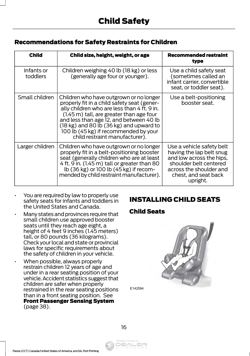 Recommendations for Safety Restraints for ChildrenRecommended restrainttypeChild size, height, weight, or ageChildUse a child safety seat(sometimes called aninfant carrier, convertibleseat, or toddler seat).Children weighing 40 lb (18 kg) or less(generally age four or younger).Infants ortoddlersUse a belt-positioningbooster seat.Children who have outgrown or no longerproperly fit in a child safety seat (gener-ally children who are less than 4 ft. 9 in.(1.45 m) tall, are greater than age fourand less than age 12, and between 40 lb(18 kg) and 80 lb (36 kg) and upward to100 lb (45 kg) if recommended by yourchild restraint manufacturer).Small childrenUse a vehicle safety belthaving the lap belt snugand low across the hips,shoulder belt centeredacross the shoulder andchest, and seat backupright.Children who have outgrown or no longerproperly fit in a belt-positioning boosterseat (generally children who are at least4 ft. 9 in. (1.45 m) tall or greater than 80lb (36 kg) or 100 lb (45 kg) if recom-mended by child restraint manufacturer).Larger children•You are required by law to properly usesafety seats for infants and toddlers inthe United States and Canada.•Many states and provinces require thatsmall children use approved boosterseats until they reach age eight, aheight of 4 feet 9 inches (1.45 meters)tall, or 80 pounds (36 kilograms).Check your local and state or provinciallaws for specific requirements aboutthe safety of children in your vehicle.•When possible, always properlyrestrain children 12 years of age andunder in a rear seating position of yourvehicle. Accident statistics suggest thatchildren are safer when properlyrestrained in the rear seating positionsthan in a front seating position.  SeeFront Passenger Sensing System(page 38).INSTALLING CHILD SEATSChild SeatsE14259416Fiesta (CCT) Canada/United States of America, enUSA, First PrintingChild SafetyInformation Provided by:
