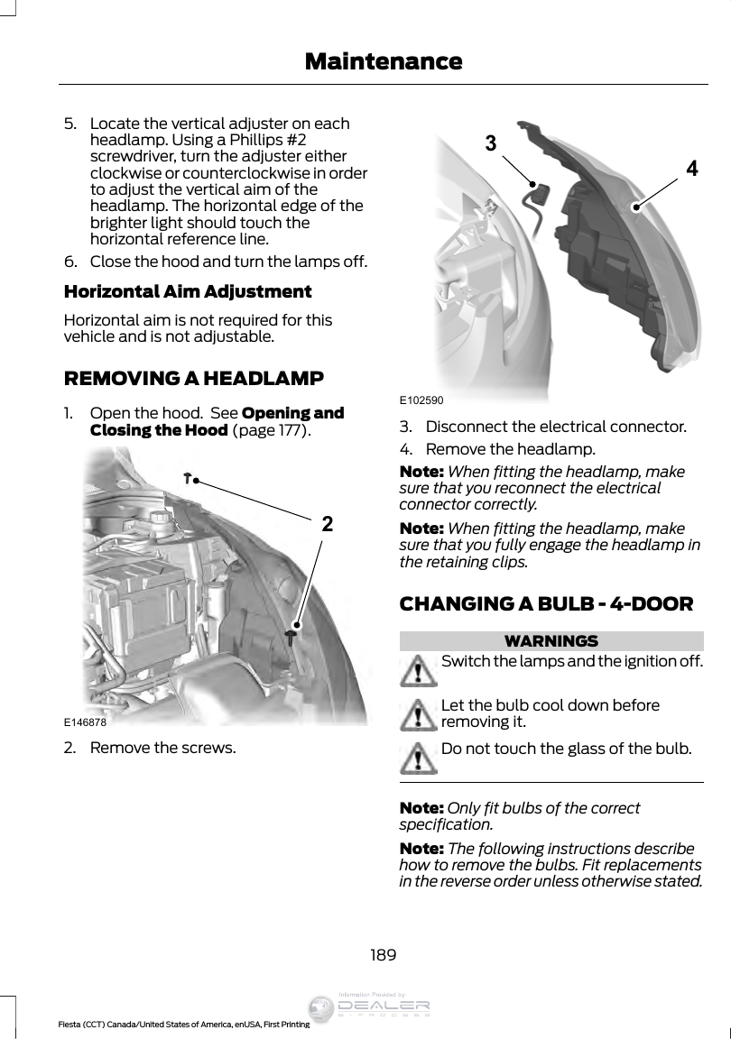 5. Locate the vertical adjuster on eachheadlamp. Using a Phillips #2screwdriver, turn the adjuster eitherclockwise or counterclockwise in orderto adjust the vertical aim of theheadlamp. The horizontal edge of thebrighter light should touch thehorizontal reference line.6. Close the hood and turn the lamps off.Horizontal Aim AdjustmentHorizontal aim is not required for thisvehicle and is not adjustable.REMOVING A HEADLAMP1. Open the hood.  See Opening andClosing the Hood (page 177).E14687822. Remove the screws.E102590343. Disconnect the electrical connector.4. Remove the headlamp.Note: When fitting the headlamp, makesure that you reconnect the electricalconnector correctly.Note: When fitting the headlamp, makesure that you fully engage the headlamp inthe retaining clips.CHANGING A BULB - 4-DOORWARNINGSSwitch the lamps and the ignition off.Let the bulb cool down beforeremoving it.Do not touch the glass of the bulb.Note: Only fit bulbs of the correctspecification.Note: The following instructions describehow to remove the bulbs. Fit replacementsin the reverse order unless otherwise stated.189Fiesta (CCT) Canada/United States of America, enUSA, First PrintingMaintenanceInformation Provided by: