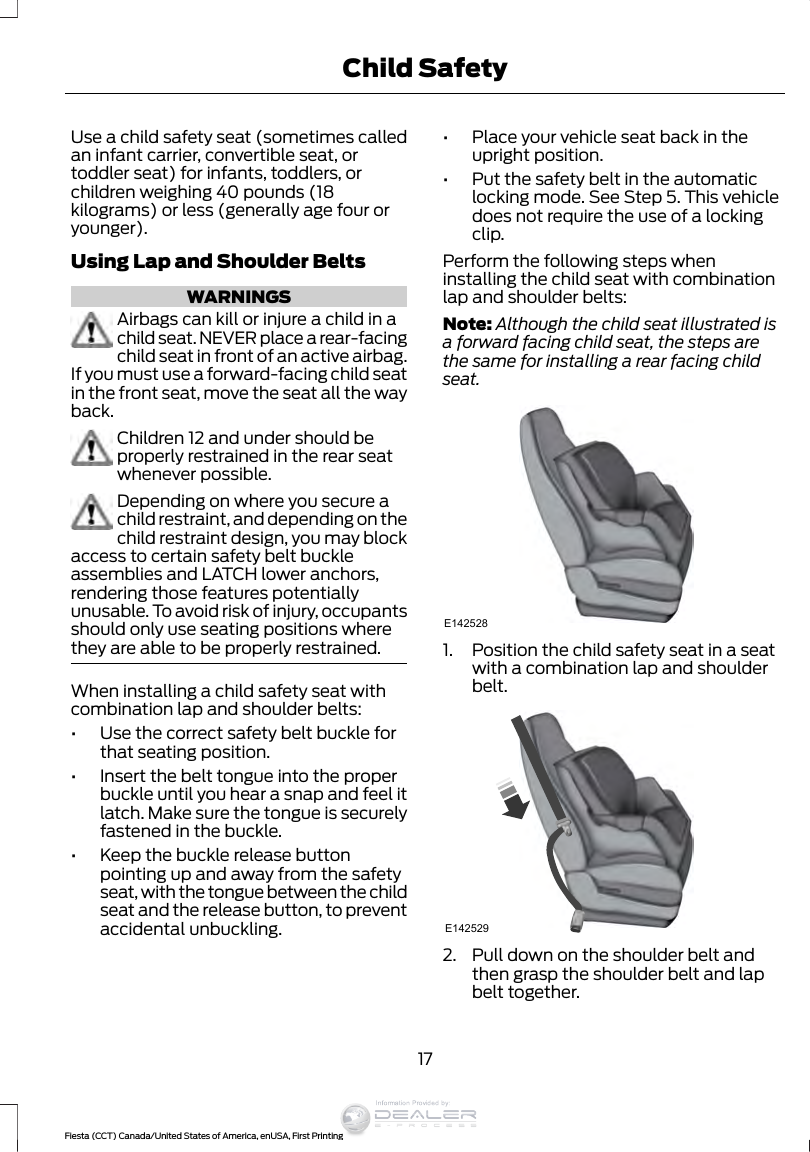 Use a child safety seat (sometimes calledan infant carrier, convertible seat, ortoddler seat) for infants, toddlers, orchildren weighing 40 pounds (18kilograms) or less (generally age four oryounger).Using Lap and Shoulder BeltsWARNINGSAirbags can kill or injure a child in achild seat. NEVER place a rear-facingchild seat in front of an active airbag.If you must use a forward-facing child seatin the front seat, move the seat all the wayback.Children 12 and under should beproperly restrained in the rear seatwhenever possible.Depending on where you secure achild restraint, and depending on thechild restraint design, you may blockaccess to certain safety belt buckleassemblies and LATCH lower anchors,rendering those features potentiallyunusable. To avoid risk of injury, occupantsshould only use seating positions wherethey are able to be properly restrained.When installing a child safety seat withcombination lap and shoulder belts:•Use the correct safety belt buckle forthat seating position.•Insert the belt tongue into the properbuckle until you hear a snap and feel itlatch. Make sure the tongue is securelyfastened in the buckle.•Keep the buckle release buttonpointing up and away from the safetyseat, with the tongue between the childseat and the release button, to preventaccidental unbuckling.•Place your vehicle seat back in theupright position.•Put the safety belt in the automaticlocking mode. See Step 5. This vehicledoes not require the use of a lockingclip.Perform the following steps wheninstalling the child seat with combinationlap and shoulder belts:Note: Although the child seat illustrated isa forward facing child seat, the steps arethe same for installing a rear facing childseat.E1425281. Position the child safety seat in a seatwith a combination lap and shoulderbelt.E1425292. Pull down on the shoulder belt andthen grasp the shoulder belt and lapbelt together.17Fiesta (CCT) Canada/United States of America, enUSA, First PrintingChild SafetyInformation Provided by: