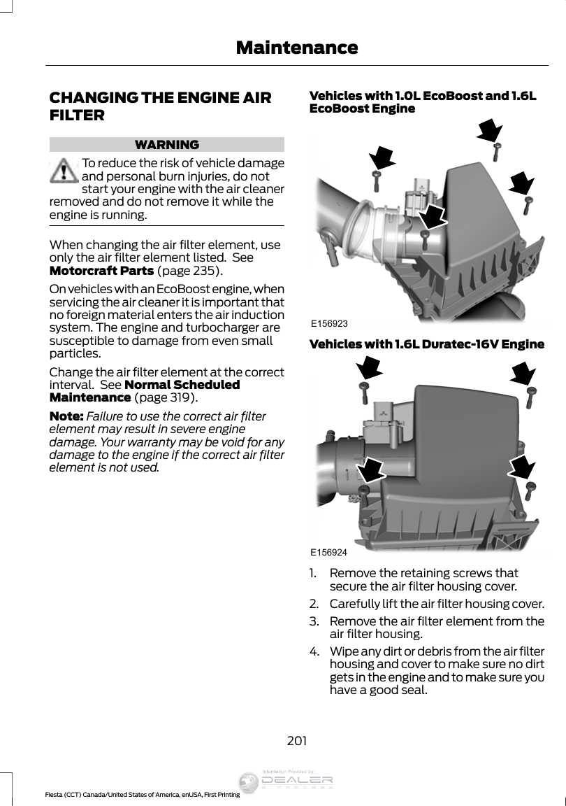 CHANGING THE ENGINE AIRFILTERWARNINGTo reduce the risk of vehicle damageand personal burn injuries, do notstart your engine with the air cleanerremoved and do not remove it while theengine is running.When changing the air filter element, useonly the air filter element listed.  SeeMotorcraft Parts (page 235).On vehicles with an EcoBoost engine, whenservicing the air cleaner it is important thatno foreign material enters the air inductionsystem. The engine and turbocharger aresusceptible to damage from even smallparticles.Change the air filter element at the correctinterval.  See Normal ScheduledMaintenance (page 319).Note: Failure to use the correct air filterelement may result in severe enginedamage. Your warranty may be void for anydamage to the engine if the correct air filterelement is not used.Vehicles with 1.0L EcoBoost and 1.6LEcoBoost EngineE156923Vehicles with 1.6L Duratec-16V EngineE1569241. Remove the retaining screws thatsecure the air filter housing cover.2. Carefully lift the air filter housing cover.3. Remove the air filter element from theair filter housing.4. Wipe any dirt or debris from the air filterhousing and cover to make sure no dirtgets in the engine and to make sure youhave a good seal.201Fiesta (CCT) Canada/United States of America, enUSA, First PrintingMaintenanceInformation Provided by: