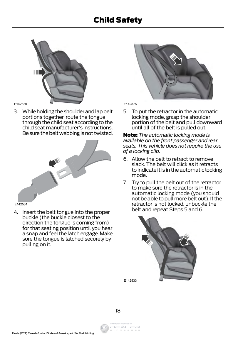E1425303. While holding the shoulder and lap beltportions together, route the tonguethrough the child seat according to thechild seat manufacturer&apos;s instructions.Be sure the belt webbing is not twisted.E1425314. Insert the belt tongue into the properbuckle (the buckle closest to thedirection the tongue is coming from)for that seating position until you heara snap and feel the latch engage. Makesure the tongue is latched securely bypulling on it.E1428755. To put the retractor in the automaticlocking mode, grasp the shoulderportion of the belt and pull downwarduntil all of the belt is pulled out.Note: The automatic locking mode isavailable on the front passenger and rearseats. This vehicle does not require the useof a locking clip.6. Allow the belt to retract to removeslack. The belt will click as it retractsto indicate it is in the automatic lockingmode.7. Try to pull the belt out of the retractorto make sure the retractor is in theautomatic locking mode (you shouldnot be able to pull more belt out). If theretractor is not locked, unbuckle thebelt and repeat Steps 5 and 6.E14253318Fiesta (CCT) Canada/United States of America, enUSA, First PrintingChild SafetyInformation Provided by: