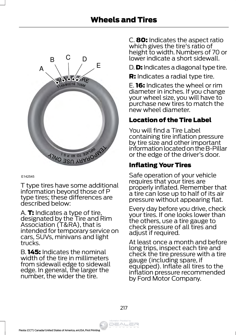 ABCDEE142545T type tires have some additionalinformation beyond those of Ptype tires; these differences aredescribed below:A. T: Indicates a type of tire,designated by the Tire and RimAssociation (T&amp;RA), that isintended for temporary service oncars, SUVs, minivans and lighttrucks.B. 145: Indicates the nominalwidth of the tire in millimetersfrom sidewall edge to sidewalledge. In general, the larger thenumber, the wider the tire.C. 80: Indicates the aspect ratiowhich gives the tire&apos;s ratio ofheight to width. Numbers of 70 orlower indicate a short sidewall.D. D: Indicates a diagonal type tire.R: Indicates a radial type tire.E. 16: Indicates the wheel or rimdiameter in inches. If you changeyour wheel size, you will have topurchase new tires to match thenew wheel diameter.Location of the Tire LabelYou will find a Tire Labelcontaining tire inflation pressureby tire size and other importantinformation located on the B-Pillaror the edge of the driver’s door.Inflating Your TiresSafe operation of your vehiclerequires that your tires areproperly inflated. Remember thata tire can lose up to half of its airpressure without appearing flat.Every day before you drive, checkyour tires. If one looks lower thanthe others, use a tire gauge tocheck pressure of all tires andadjust if required.At least once a month and beforelong trips, inspect each tire andcheck the tire pressure with a tiregauge (including spare, ifequipped). Inflate all tires to theinflation pressure recommendedby Ford Motor Company.217Fiesta (CCT) Canada/United States of America, enUSA, First PrintingWheels and TiresInformation Provided by: