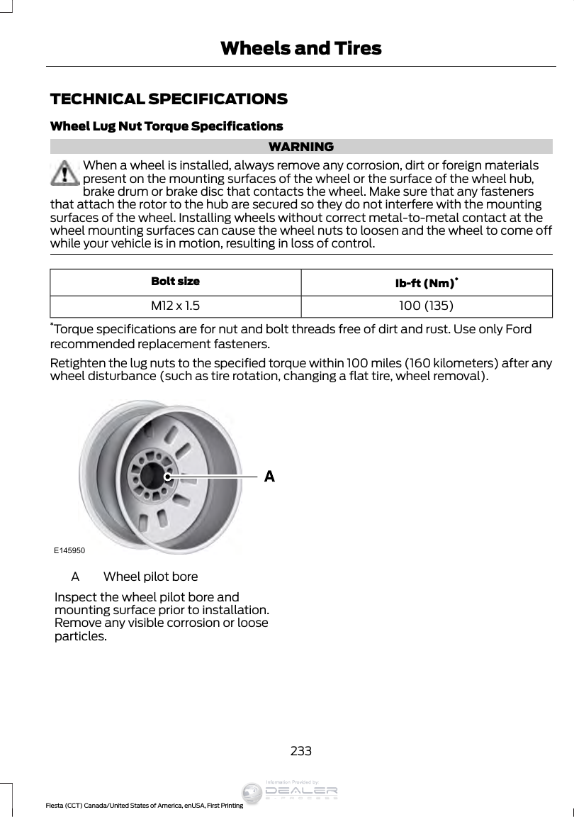 TECHNICAL SPECIFICATIONSWheel Lug Nut Torque SpecificationsWARNINGWhen a wheel is installed, always remove any corrosion, dirt or foreign materialspresent on the mounting surfaces of the wheel or the surface of the wheel hub,brake drum or brake disc that contacts the wheel. Make sure that any fastenersthat attach the rotor to the hub are secured so they do not interfere with the mountingsurfaces of the wheel. Installing wheels without correct metal-to-metal contact at thewheel mounting surfaces can cause the wheel nuts to loosen and the wheel to come offwhile your vehicle is in motion, resulting in loss of control.Ib-ft (Nm)*Bolt size100 (135)M12 x 1.5*Torque specifications are for nut and bolt threads free of dirt and rust. Use only Fordrecommended replacement fasteners.Retighten the lug nuts to the specified torque within 100 miles (160 kilometers) after anywheel disturbance (such as tire rotation, changing a flat tire, wheel removal).E145950Wheel pilot boreAInspect the wheel pilot bore andmounting surface prior to installation.Remove any visible corrosion or looseparticles.233Fiesta (CCT) Canada/United States of America, enUSA, First PrintingWheels and TiresInformation Provided by: