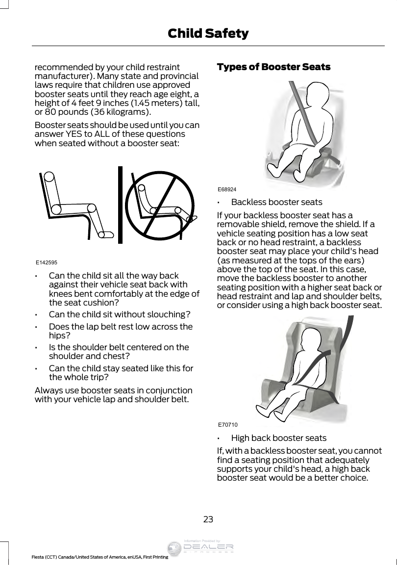 recommended by your child restraintmanufacturer). Many state and provinciallaws require that children use approvedbooster seats until they reach age eight, aheight of 4 feet 9 inches (1.45 meters) tall,or 80 pounds (36 kilograms).Booster seats should be used until you cananswer YES to ALL of these questionswhen seated without a booster seat:E142595•Can the child sit all the way backagainst their vehicle seat back withknees bent comfortably at the edge ofthe seat cushion?•Can the child sit without slouching?•Does the lap belt rest low across thehips?•Is the shoulder belt centered on theshoulder and chest?•Can the child stay seated like this forthe whole trip?Always use booster seats in conjunctionwith your vehicle lap and shoulder belt.Types of Booster SeatsE68924•Backless booster seatsIf your backless booster seat has aremovable shield, remove the shield. If avehicle seating position has a low seatback or no head restraint, a backlessbooster seat may place your child&apos;s head(as measured at the tops of the ears)above the top of the seat. In this case,move the backless booster to anotherseating position with a higher seat back orhead restraint and lap and shoulder belts,or consider using a high back booster seat.E70710•High back booster seatsIf, with a backless booster seat, you cannotfind a seating position that adequatelysupports your child&apos;s head, a high backbooster seat would be a better choice.23Fiesta (CCT) Canada/United States of America, enUSA, First PrintingChild SafetyInformation Provided by: