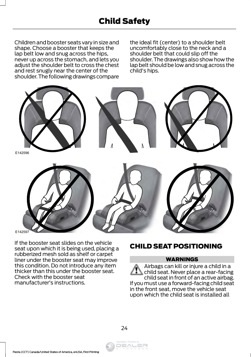 Children and booster seats vary in size andshape. Choose a booster that keeps thelap belt low and snug across the hips,never up across the stomach, and lets youadjust the shoulder belt to cross the chestand rest snugly near the center of theshoulder. The following drawings comparethe ideal fit (center) to a shoulder beltuncomfortably close to the neck and ashoulder belt that could slip off theshoulder. The drawings also show how thelap belt should be low and snug across thechild&apos;s hips.E142596E142597If the booster seat slides on the vehicleseat upon which it is being used, placing arubberized mesh sold as shelf or carpetliner under the booster seat may improvethis condition. Do not introduce any itemthicker than this under the booster seat.Check with the booster seatmanufacturer&apos;s instructions.CHILD SEAT POSITIONINGWARNINGSAirbags can kill or injure a child in achild seat. Never place a rear-facingchild seat in front of an active airbag.If you must use a forward-facing child seatin the front seat, move the vehicle seatupon which the child seat is installed all24Fiesta (CCT) Canada/United States of America, enUSA, First PrintingChild SafetyInformation Provided by: