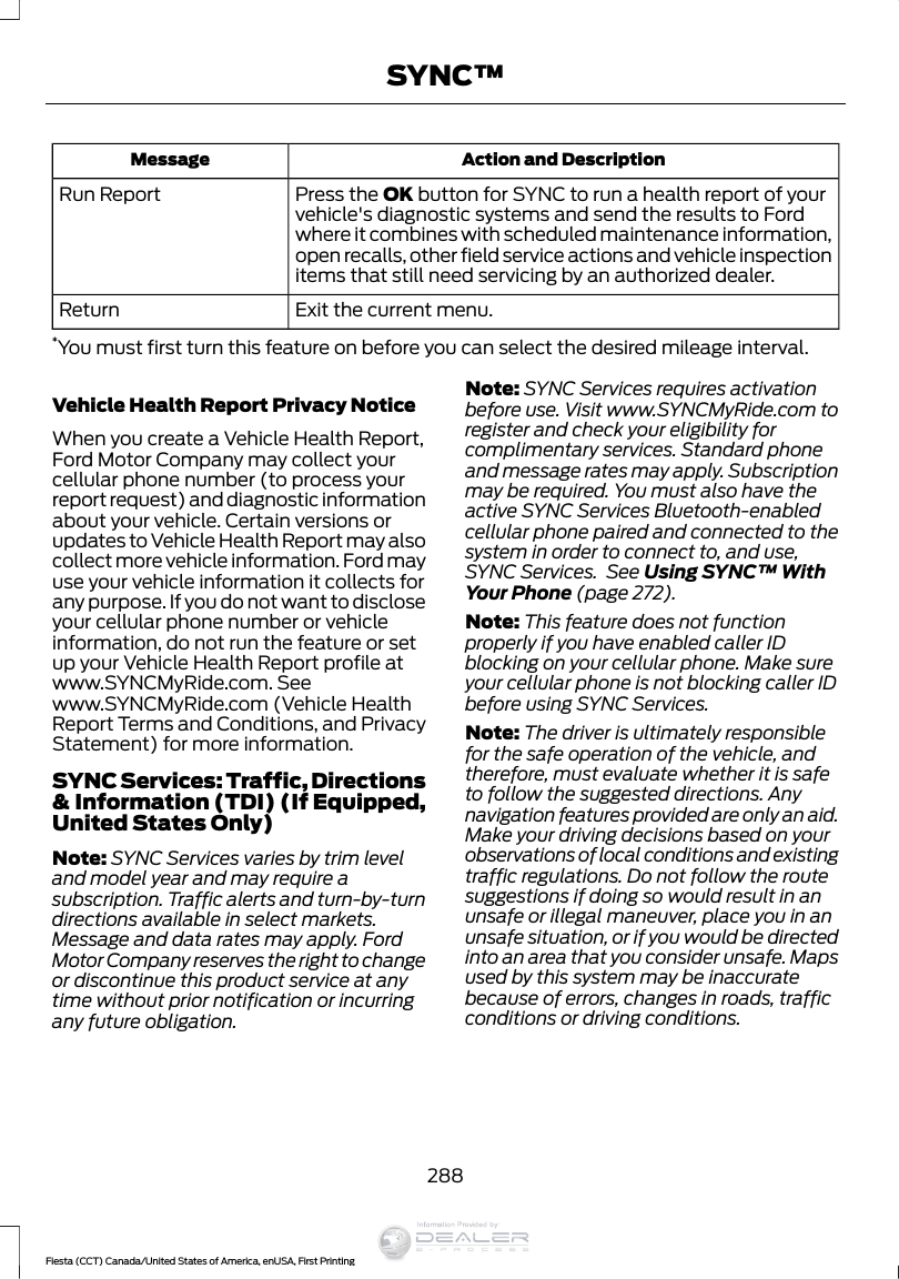 Action and DescriptionMessagePress the OK button for SYNC to run a health report of yourvehicle&apos;s diagnostic systems and send the results to Fordwhere it combines with scheduled maintenance information,open recalls, other field service actions and vehicle inspectionitems that still need servicing by an authorized dealer.Run ReportExit the current menu.Return*You must first turn this feature on before you can select the desired mileage interval.Vehicle Health Report Privacy NoticeWhen you create a Vehicle Health Report,Ford Motor Company may collect yourcellular phone number (to process yourreport request) and diagnostic informationabout your vehicle. Certain versions orupdates to Vehicle Health Report may alsocollect more vehicle information. Ford mayuse your vehicle information it collects forany purpose. If you do not want to discloseyour cellular phone number or vehicleinformation, do not run the feature or setup your Vehicle Health Report profile atwww.SYNCMyRide.com. Seewww.SYNCMyRide.com (Vehicle HealthReport Terms and Conditions, and PrivacyStatement) for more information.SYNC Services: Traffic, Directions&amp; Information (TDI) (If Equipped,United States Only)Note: SYNC Services varies by trim leveland model year and may require asubscription. Traffic alerts and turn-by-turndirections available in select markets.Message and data rates may apply. FordMotor Company reserves the right to changeor discontinue this product service at anytime without prior notification or incurringany future obligation.Note: SYNC Services requires activationbefore use. Visit www.SYNCMyRide.com toregister and check your eligibility forcomplimentary services. Standard phoneand message rates may apply. Subscriptionmay be required. You must also have theactive SYNC Services Bluetooth-enabledcellular phone paired and connected to thesystem in order to connect to, and use,SYNC Services.  See Using SYNC™ WithYour Phone (page 272).Note: This feature does not functionproperly if you have enabled caller IDblocking on your cellular phone. Make sureyour cellular phone is not blocking caller IDbefore using SYNC Services.Note: The driver is ultimately responsiblefor the safe operation of the vehicle, andtherefore, must evaluate whether it is safeto follow the suggested directions. Anynavigation features provided are only an aid.Make your driving decisions based on yourobservations of local conditions and existingtraffic regulations. Do not follow the routesuggestions if doing so would result in anunsafe or illegal maneuver, place you in anunsafe situation, or if you would be directedinto an area that you consider unsafe. Mapsused by this system may be inaccuratebecause of errors, changes in roads, trafficconditions or driving conditions.288Fiesta (CCT) Canada/United States of America, enUSA, First PrintingSYNC™Information Provided by: