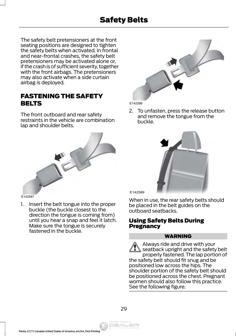 The safety belt pretensioners at the frontseating positions are designed to tightenthe safety belts when activated. In frontaland near-frontal crashes, the safety beltpretensioners may be activated alone or,if the crash is of sufficient severity, togetherwith the front airbags. The pretensionersmay also activate when a side curtainairbag is deployed.FASTENING THE SAFETYBELTSThe front outboard and rear safetyrestraints in the vehicle are combinationlap and shoulder belts.E1425871. Insert the belt tongue into the properbuckle (the buckle closest to thedirection the tongue is coming from)until you hear a snap and feel it latch.Make sure the tongue is securelyfastened in the buckle.E1425882. To unfasten, press the release buttonand remove the tongue from thebuckle.E142589When in use, the rear safety belts shouldbe placed in the belt guides on theoutboard seatbacks.Using Safety Belts DuringPregnancyWARNINGAlways ride and drive with yourseatback upright and the safety beltproperly fastened. The lap portion ofthe safety belt should fit snug and bepositioned low across the hips. Theshoulder portion of the safety belt shouldbe positioned across the chest. Pregnantwomen should also follow this practice.See the following figure.29Fiesta (CCT) Canada/United States of America, enUSA, First PrintingSafety BeltsInformation Provided by: