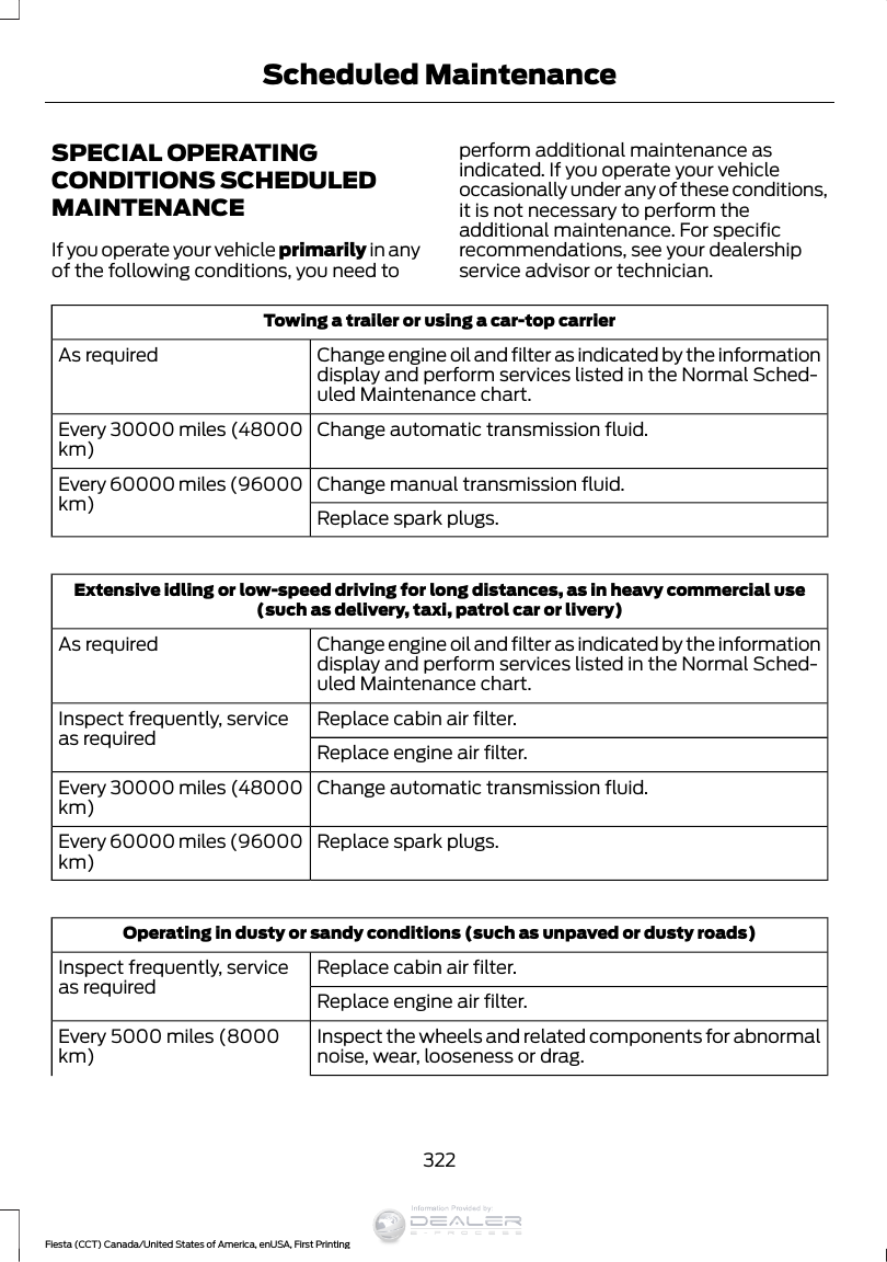SPECIAL OPERATINGCONDITIONS SCHEDULEDMAINTENANCEIf you operate your vehicle primarily in anyof the following conditions, you need toperform additional maintenance asindicated. If you operate your vehicleoccasionally under any of these conditions,it is not necessary to perform theadditional maintenance. For specificrecommendations, see your dealershipservice advisor or technician.Towing a trailer or using a car-top carrierChange engine oil and filter as indicated by the informationdisplay and perform services listed in the Normal Sched-uled Maintenance chart.As requiredChange automatic transmission fluid.Every 30000 miles (48000km)Change manual transmission fluid.Every 60000 miles (96000km) Replace spark plugs.Extensive idling or low-speed driving for long distances, as in heavy commercial use(such as delivery, taxi, patrol car or livery)Change engine oil and filter as indicated by the informationdisplay and perform services listed in the Normal Sched-uled Maintenance chart.As requiredReplace cabin air filter.Inspect frequently, serviceas required Replace engine air filter.Change automatic transmission fluid.Every 30000 miles (48000km)Replace spark plugs.Every 60000 miles (96000km)Operating in dusty or sandy conditions (such as unpaved or dusty roads)Replace cabin air filter.Inspect frequently, serviceas required Replace engine air filter.Inspect the wheels and related components for abnormalnoise, wear, looseness or drag.Every 5000 miles (8000km)322Fiesta (CCT) Canada/United States of America, enUSA, First PrintingScheduled MaintenanceInformation Provided by: