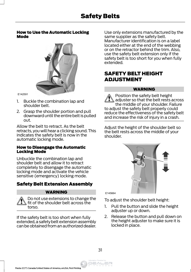 How to Use the Automatic LockingModeE1425911. Buckle the combination lap andshoulder belt.2. Grasp the shoulder portion and pulldownward until the entire belt is pulledout.Allow the belt to retract. As the beltretracts, you will hear a clicking sound. Thisindicates the safety belt is now in theautomatic locking mode.How to Disengage the AutomaticLocking ModeUnbuckle the combination lap andshoulder belt and allow it to retractcompletely to disengage the automaticlocking mode and activate the vehiclesensitive (emergency) locking mode.Safety Belt Extension AssemblyWARNINGDo not use extensions to change thefit of the shoulder belt across thetorso.If the safety belt is too short when fullyextended, a safety belt extension assemblycan be obtained from an authorized dealer.Use only extensions manufactured by thesame supplier as the safety belt.Manufacturer identification is on a labellocated either at the end of the webbingor on the retractor behind the trim. Also,use the safety belt extension only if thesafety belt is too short for you when fullyextended.SAFETY BELT HEIGHTADJUSTMENTWARNINGPosition the safety belt heightadjuster so that the belt rests acrossthe middle of your shoulder. Failureto adjust the safety belt properly couldreduce the effectiveness of the safety beltand increase the risk of injury in a crash.Adjust the height of the shoulder belt sothe belt rests across the middle of yourshoulder.E145664To adjust the shoulder belt height:1. Pull the button and slide the heightadjuster up or down.2. Release the button and pull down onthe height adjuster to make sure it islocked in place.31Fiesta (CCT) Canada/United States of America, enUSA, First PrintingSafety BeltsInformation Provided by: