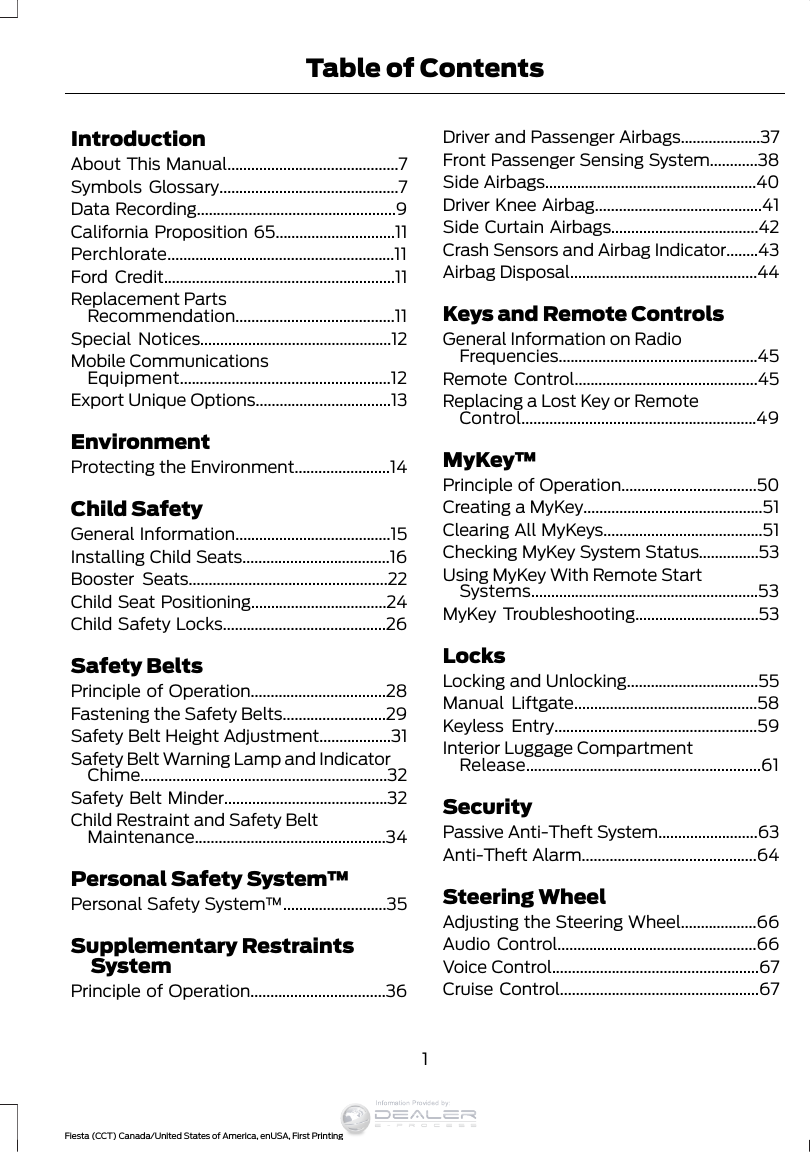 IntroductionAbout This Manual...........................................7Symbols Glossary.............................................7Data Recording..................................................9California Proposition 65..............................11Perchlorate.........................................................11Ford Credit..........................................................11Replacement PartsRecommendation........................................11Special Notices................................................12Mobile CommunicationsEquipment.....................................................12Export Unique Options..................................13EnvironmentProtecting the Environment........................14Child SafetyGeneral Information.......................................15Installing Child Seats.....................................16Booster Seats..................................................22Child Seat Positioning..................................24Child Safety Locks.........................................26Safety BeltsPrinciple of Operation..................................28Fastening the Safety Belts..........................29Safety Belt Height Adjustment..................31Safety Belt Warning Lamp and IndicatorChime..............................................................32Safety Belt Minder.........................................32Child Restraint and Safety BeltMaintenance................................................34Personal Safety System™Personal Safety System™..........................35Supplementary RestraintsSystemPrinciple of Operation..................................36Driver and Passenger Airbags....................37Front Passenger Sensing System............38Side Airbags.....................................................40Driver Knee Airbag..........................................41Side Curtain Airbags.....................................42Crash Sensors and Airbag Indicator........43Airbag Disposal...............................................44Keys and Remote ControlsGeneral Information on RadioFrequencies..................................................45Remote Control..............................................45Replacing a Lost Key or RemoteControl...........................................................49MyKey™Principle of Operation..................................50Creating a MyKey.............................................51Clearing All MyKeys........................................51Checking MyKey System Status...............53Using MyKey With Remote StartSystems.........................................................53MyKey Troubleshooting...............................53LocksLocking and Unlocking.................................55Manual Liftgate..............................................58Keyless Entry...................................................59Interior Luggage CompartmentRelease...........................................................61SecurityPassive Anti-Theft System.........................63Anti-Theft Alarm............................................64Steering WheelAdjusting the Steering Wheel...................66Audio Control..................................................66Voice Control....................................................67Cruise Control..................................................671Fiesta (CCT) Canada/United States of America, enUSA, First PrintingTable of ContentsInformation Provided by: