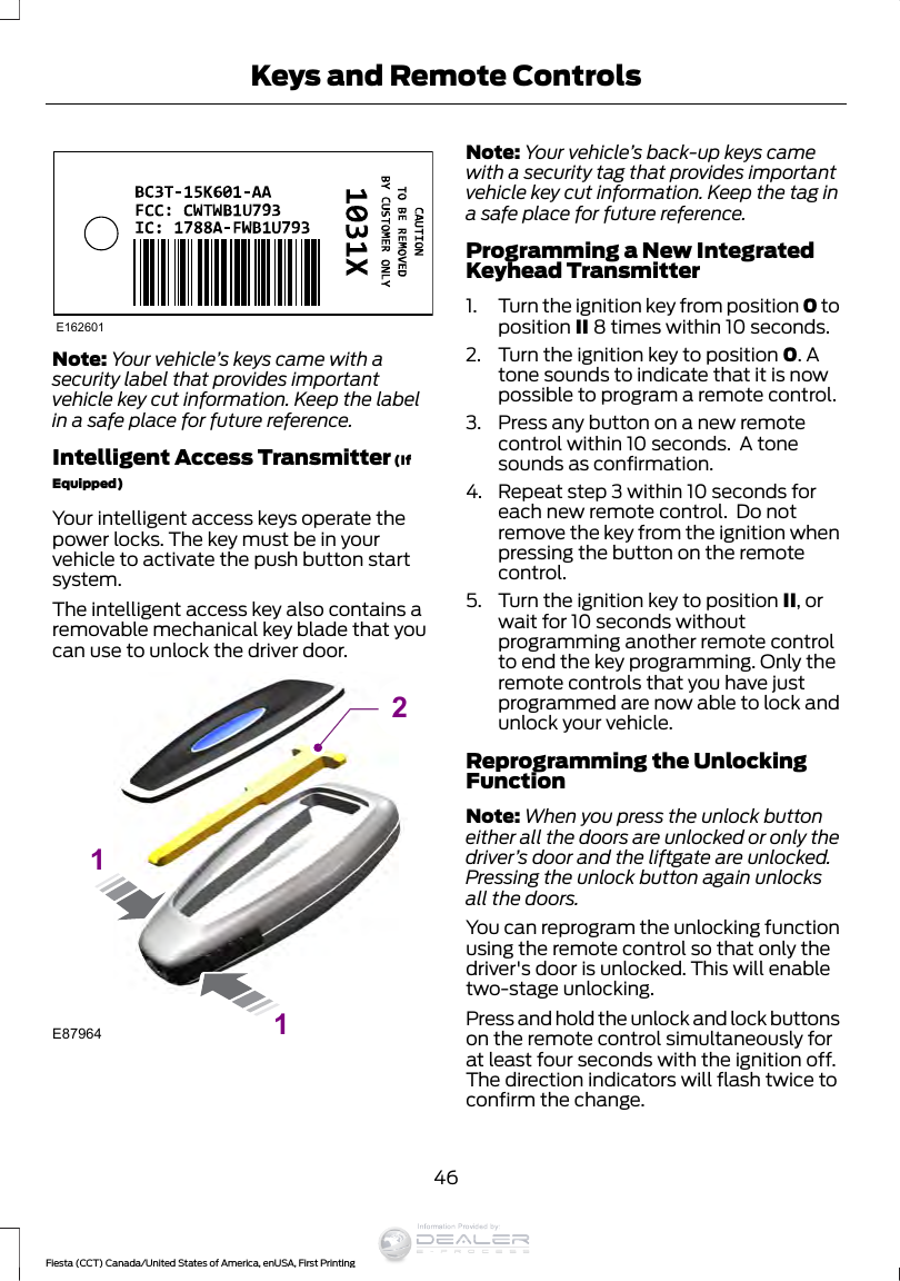 E162601Note: Your vehicle’s keys came with asecurity label that provides importantvehicle key cut information. Keep the labelin a safe place for future reference.Intelligent Access Transmitter (IfEquipped)Your intelligent access keys operate thepower locks. The key must be in yourvehicle to activate the push button startsystem.The intelligent access key also contains aremovable mechanical key blade that youcan use to unlock the driver door.E87964211Note: Your vehicle’s back-up keys camewith a security tag that provides importantvehicle key cut information. Keep the tag ina safe place for future reference.Programming a New IntegratedKeyhead Transmitter1. Turn the ignition key from position 0 toposition II 8 times within 10 seconds.2. Turn the ignition key to position 0. Atone sounds to indicate that it is nowpossible to program a remote control.3. Press any button on a new remotecontrol within 10 seconds.  A tonesounds as confirmation.4. Repeat step 3 within 10 seconds foreach new remote control.  Do notremove the key from the ignition whenpressing the button on the remotecontrol.5. Turn the ignition key to position II, orwait for 10 seconds withoutprogramming another remote controlto end the key programming. Only theremote controls that you have justprogrammed are now able to lock andunlock your vehicle.Reprogramming the UnlockingFunctionNote: When you press the unlock buttoneither all the doors are unlocked or only thedriver’s door and the liftgate are unlocked.Pressing the unlock button again unlocksall the doors.You can reprogram the unlocking functionusing the remote control so that only thedriver&apos;s door is unlocked. This will enabletwo-stage unlocking.Press and hold the unlock and lock buttonson the remote control simultaneously forat least four seconds with the ignition off.The direction indicators will flash twice toconfirm the change.46Fiesta (CCT) Canada/United States of America, enUSA, First PrintingKeys and Remote ControlsInformation Provided by: