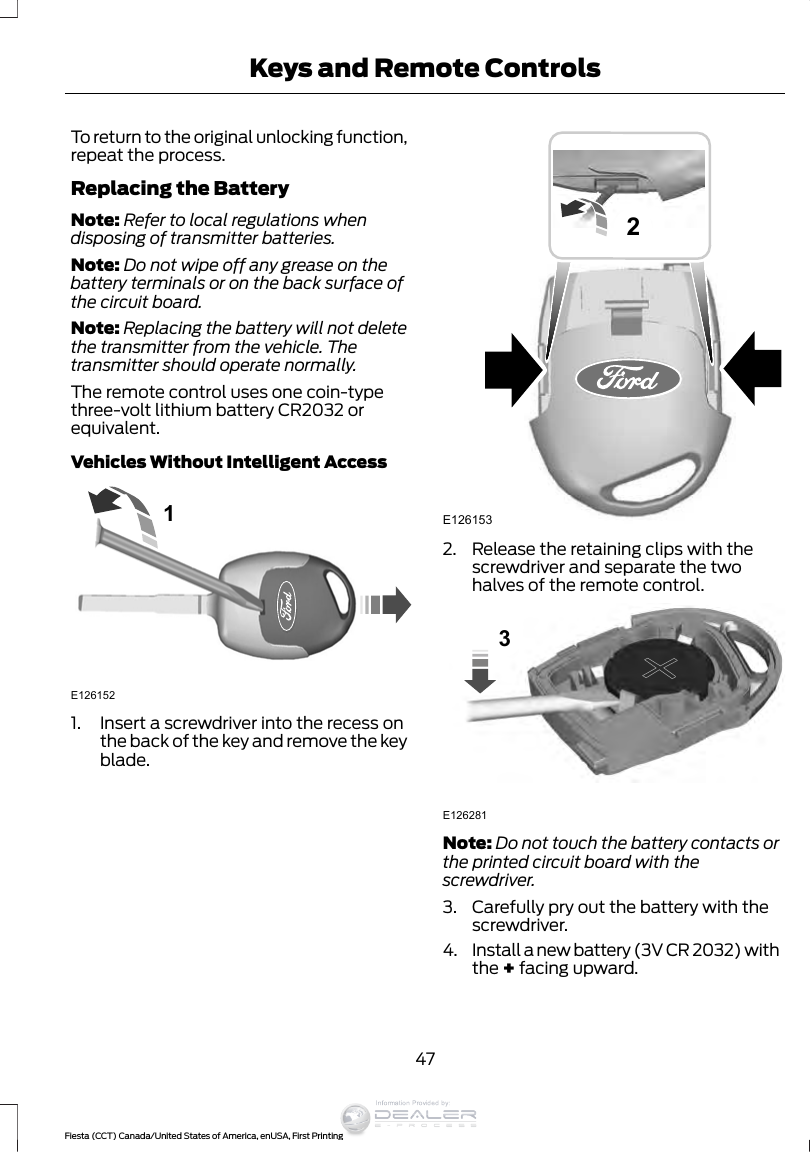 To return to the original unlocking function,repeat the process.Replacing the BatteryNote: Refer to local regulations whendisposing of transmitter batteries.Note: Do not wipe off any grease on thebattery terminals or on the back surface ofthe circuit board.Note: Replacing the battery will not deletethe transmitter from the vehicle. Thetransmitter should operate normally.The remote control uses one coin-typethree-volt lithium battery CR2032 orequivalent.Vehicles Without Intelligent Access1E1261521. Insert a screwdriver into the recess onthe back of the key and remove the keyblade.E12615322. Release the retaining clips with thescrewdriver and separate the twohalves of the remote control.E1262813Note: Do not touch the battery contacts orthe printed circuit board with thescrewdriver.3. Carefully pry out the battery with thescrewdriver.4. Install a new battery (3V CR 2032) withthe + facing upward.47Fiesta (CCT) Canada/United States of America, enUSA, First PrintingKeys and Remote ControlsInformation Provided by: