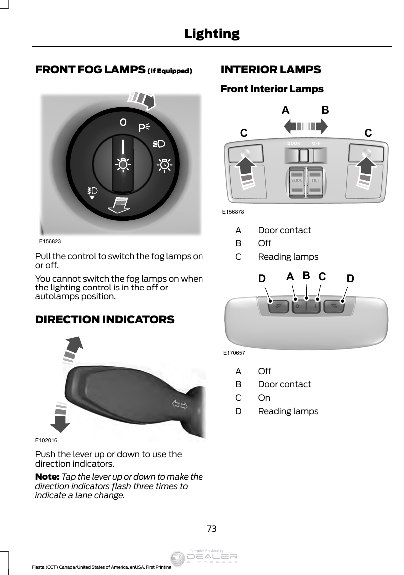 FRONT FOG LAMPS (If Equipped)E156823Pull the control to switch the fog lamps onor off.You cannot switch the fog lamps on whenthe lighting control is in the off orautolamps position.DIRECTION INDICATORSE102016Push the lever up or down to use thedirection indicators.Note: Tap the lever up or down to make thedirection indicators flash three times toindicate a lane change.INTERIOR LAMPSFront Interior LampsE156878A BCCDoor contactAOffBReading lampsCE170657BCDADOffADoor contactBOnCReading lampsD73Fiesta (CCT) Canada/United States of America, enUSA, First PrintingLightingInformation Provided by: