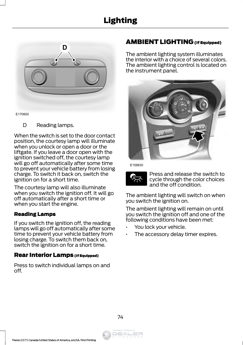 E170600DReading lamps.DWhen the switch is set to the door contactposition, the courtesy lamp will illuminatewhen you unlock or open a door or theliftgate. If you leave a door open with theignition switched off, the courtesy lampwill go off automatically after some timeto prevent your vehicle battery from losingcharge. To switch it back on, switch theignition on for a short time.The courtesy lamp will also illuminatewhen you switch the ignition off. It will gooff automatically after a short time orwhen you start the engine.Reading LampsIf you switch the ignition off, the readinglamps will go off automatically after sometime to prevent your vehicle battery fromlosing charge. To switch them back on,switch the ignition on for a short time.Rear Interior Lamps (If Equipped)Press to switch individual lamps on andoff.AMBIENT LIGHTING (If Equipped)The ambient lighting system illuminatesthe interior with a choice of several colors.The ambient lighting control is located onthe instrument panel.E158830Press and release the switch tocycle through the color choicesand the off condition.The ambient lighting will switch on whenyou switch the ignition on.The ambient lighting will remain on untilyou switch the ignition off and one of thefollowing conditions have been met:•You lock your vehicle.•The accessory delay timer expires.74Fiesta (CCT) Canada/United States of America, enUSA, First PrintingLightingInformation Provided by: