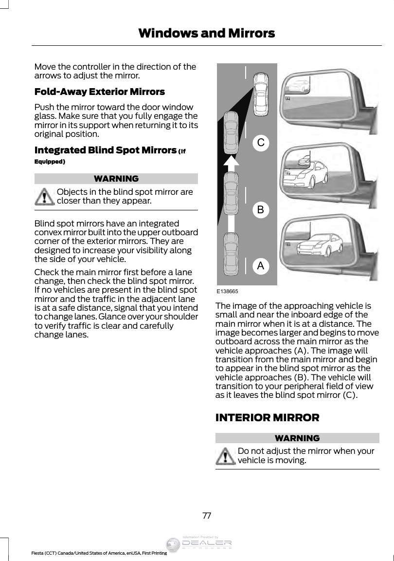 Move the controller in the direction of thearrows to adjust the mirror.Fold-Away Exterior MirrorsPush the mirror toward the door windowglass. Make sure that you fully engage themirror in its support when returning it to itsoriginal position.Integrated Blind Spot Mirrors (IfEquipped)WARNINGObjects in the blind spot mirror arecloser than they appear.Blind spot mirrors have an integratedconvex mirror built into the upper outboardcorner of the exterior mirrors. They aredesigned to increase your visibility alongthe side of your vehicle.Check the main mirror first before a lanechange, then check the blind spot mirror.If no vehicles are present in the blind spotmirror and the traffic in the adjacent laneis at a safe distance, signal that you intendto change lanes. Glance over your shoulderto verify traffic is clear and carefullychange lanes.ABCE138665The image of the approaching vehicle issmall and near the inboard edge of themain mirror when it is at a distance. Theimage becomes larger and begins to moveoutboard across the main mirror as thevehicle approaches (A). The image willtransition from the main mirror and beginto appear in the blind spot mirror as thevehicle approaches (B). The vehicle willtransition to your peripheral field of viewas it leaves the blind spot mirror (C).INTERIOR MIRRORWARNINGDo not adjust the mirror when yourvehicle is moving.77Fiesta (CCT) Canada/United States of America, enUSA, First PrintingWindows and MirrorsInformation Provided by: