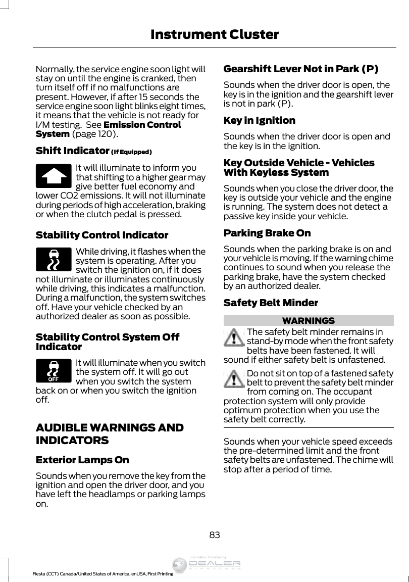 Normally, the service engine soon light willstay on until the engine is cranked, thenturn itself off if no malfunctions arepresent. However, if after 15 seconds theservice engine soon light blinks eight times,it means that the vehicle is not ready forI/M testing.  See Emission ControlSystem (page 120).Shift Indicator (If Equipped)It will illuminate to inform youthat shifting to a higher gear maygive better fuel economy andlower CO2 emissions. It will not illuminateduring periods of high acceleration, brakingor when the clutch pedal is pressed.Stability Control IndicatorWhile driving, it flashes when thesystem is operating. After youswitch the ignition on, if it doesnot illuminate or illuminates continuouslywhile driving, this indicates a malfunction.During a malfunction, the system switchesoff. Have your vehicle checked by anauthorized dealer as soon as possible.Stability Control System OffIndicatorIt will illuminate when you switchthe system off. It will go outwhen you switch the systemback on or when you switch the ignitionoff.AUDIBLE WARNINGS ANDINDICATORSExterior Lamps OnSounds when you remove the key from theignition and open the driver door, and youhave left the headlamps or parking lampson.Gearshift Lever Not in Park (P)Sounds when the driver door is open, thekey is in the ignition and the gearshift leveris not in park (P).Key in IgnitionSounds when the driver door is open andthe key is in the ignition.Key Outside Vehicle - VehiclesWith Keyless SystemSounds when you close the driver door, thekey is outside your vehicle and the engineis running. The system does not detect apassive key inside your vehicle.Parking Brake OnSounds when the parking brake is on andyour vehicle is moving. If the warning chimecontinues to sound when you release theparking brake, have the system checkedby an authorized dealer.Safety Belt MinderWARNINGSThe safety belt minder remains instand-by mode when the front safetybelts have been fastened. It willsound if either safety belt is unfastened.Do not sit on top of a fastened safetybelt to prevent the safety belt minderfrom coming on. The occupantprotection system will only provideoptimum protection when you use thesafety belt correctly.Sounds when your vehicle speed exceedsthe pre-determined limit and the frontsafety belts are unfastened. The chime willstop after a period of time.83Fiesta (CCT) Canada/United States of America, enUSA, First PrintingInstrument ClusterInformation Provided by:
