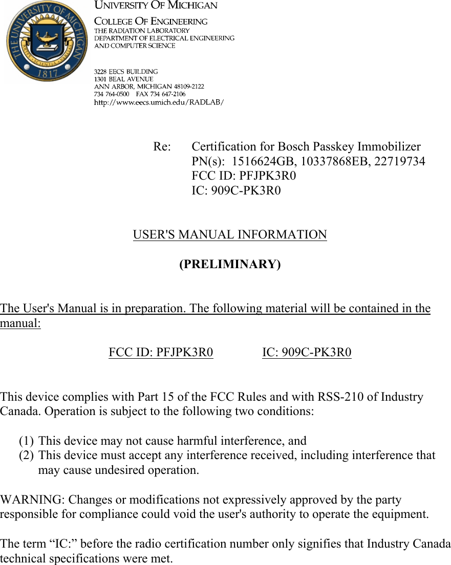             Re: Certification for Bosch Passkey Immobilizer      PN(s):  1516624GB, 10337868EB, 22719734      FCC ID: PFJPK3R0      IC: 909C-PK3R0   USER&apos;S MANUAL INFORMATION  (PRELIMINARY)   The User&apos;s Manual is in preparation. The following material will be contained in the manual:  FCC ID: PFJPK3R0   IC: 909C-PK3R0   This device complies with Part 15 of the FCC Rules and with RSS-210 of Industry Canada. Operation is subject to the following two conditions:  (1) This device may not cause harmful interference, and (2) This device must accept any interference received, including interference that may cause undesired operation.  WARNING: Changes or modifications not expressively approved by the party responsible for compliance could void the user&apos;s authority to operate the equipment.  The term “IC:” before the radio certification number only signifies that Industry Canada technical specifications were met.    