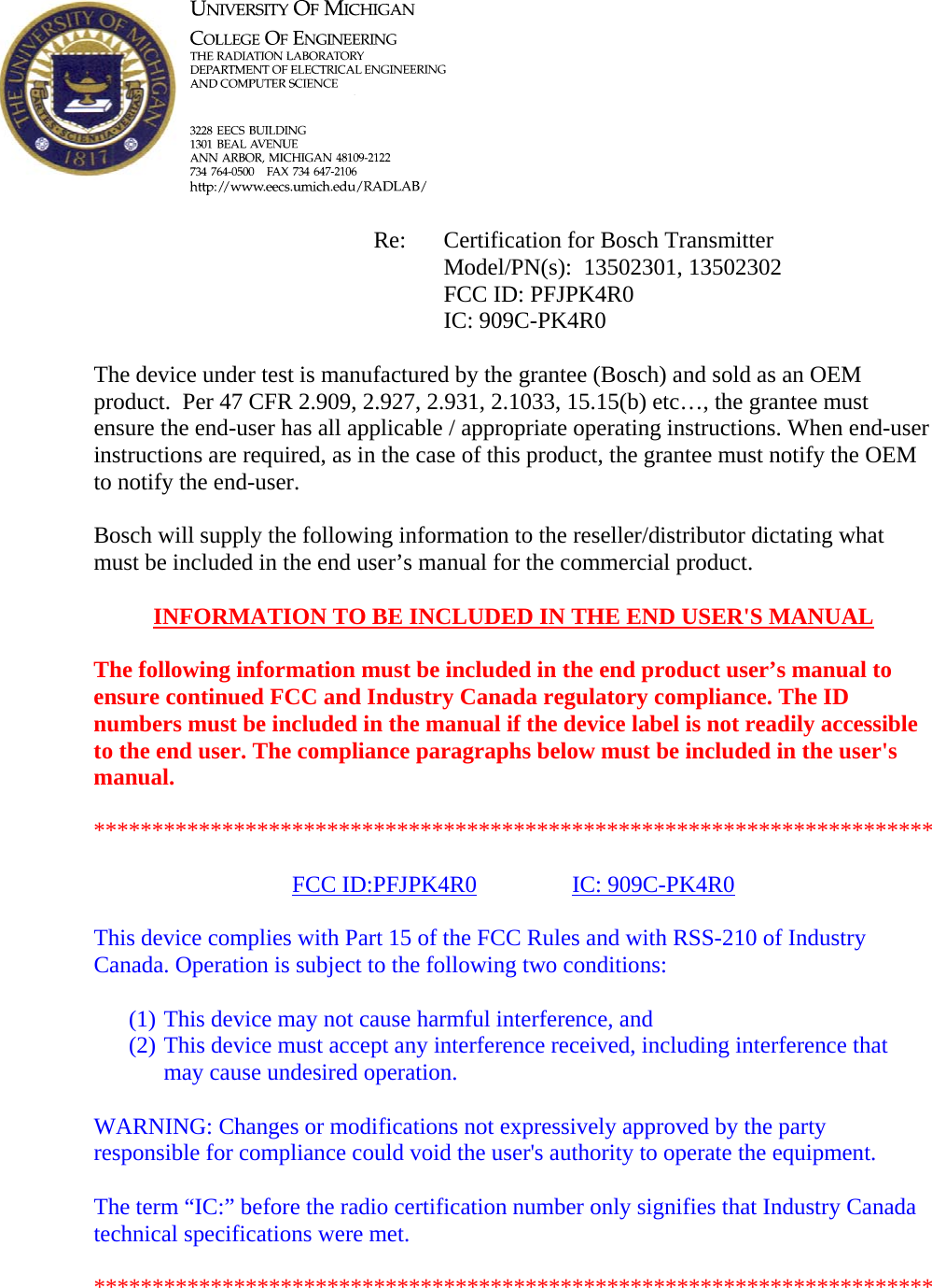            Re: Certification for Bosch Transmitter      Model/PN(s):  13502301, 13502302      FCC ID: PFJPK4R0      IC: 909C-PK4R0  The device under test is manufactured by the grantee (Bosch) and sold as an OEM product.  Per 47 CFR 2.909, 2.927, 2.931, 2.1033, 15.15(b) etc…, the grantee must ensure the end-user has all applicable / appropriate operating instructions. When end-user instructions are required, as in the case of this product, the grantee must notify the OEM to notify the end-user.   Bosch will supply the following information to the reseller/distributor dictating what must be included in the end user’s manual for the commercial product.   INFORMATION TO BE INCLUDED IN THE END USER&apos;S MANUAL   The following information must be included in the end product user’s manual to ensure continued FCC and Industry Canada regulatory compliance. The ID numbers must be included in the manual if the device label is not readily accessible to the end user. The compliance paragraphs below must be included in the user&apos;s manual.  ************************************************************************  FCC ID:PFJPK4R0   IC: 909C-PK4R0  This device complies with Part 15 of the FCC Rules and with RSS-210 of Industry Canada. Operation is subject to the following two conditions:  (1) This device may not cause harmful interference, and (2) This device must accept any interference received, including interference that may cause undesired operation.  WARNING: Changes or modifications not expressively approved by the party responsible for compliance could void the user&apos;s authority to operate the equipment.  The term “IC:” before the radio certification number only signifies that Industry Canada technical specifications were met.  ************************************************************************  