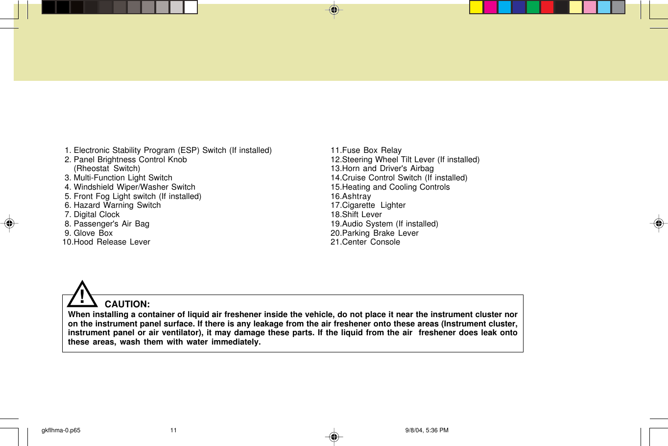  1. Electronic Stability Program (ESP) Switch (If installed) 2. Panel Brightness Control Knob(Rheostat Switch) 3. Multi-Function Light Switch 4. Windshield Wiper/Washer Switch 5. Front Fog Light switch (If installed) 6. Hazard Warning Switch 7. Digital Clock 8. Passenger&apos;s Air Bag 9. Glove Box10.Hood Release Lever11.Fuse Box Relay12.Steering Wheel Tilt Lever (If installed)13.Horn and Driver&apos;s Airbag14.Cruise Control Switch (If installed)15.Heating and Cooling Controls16.Ashtray17.Cigarette  Lighter18.Shift Lever19.Audio System (If installed)20.Parking Brake Lever21.Center ConsoleCAUTION:When installing a container of liquid air freshener inside the vehicle, do not place it near the instrument cluster noron the instrument panel surface. If there is any leakage from the air freshener onto these areas (Instrument cluster,instrument panel or air ventilator), it may damage these parts. If the liquid from the air  freshener does leak ontothese areas, wash them with water immediately.!gkflhma-0.p65 9/8/04, 5:36 PM11