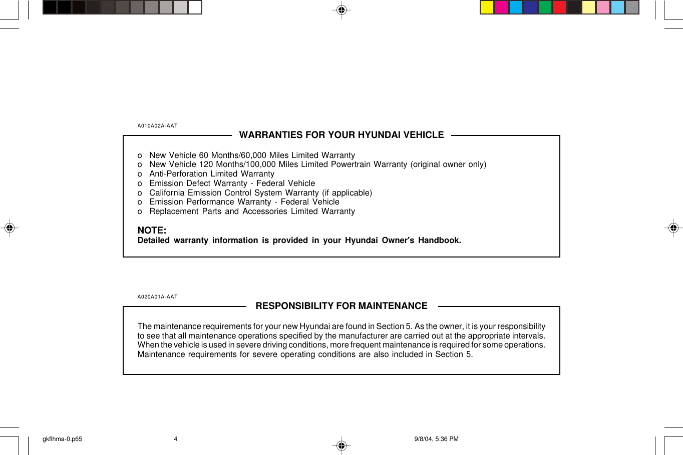 A010A02A-AAT WARRANTIES FOR YOUR HYUNDAI VEHICLEo New Vehicle 60 Months/60,000 Miles Limited Warrantyo New Vehicle 120 Months/100,000 Miles Limited Powertrain Warranty (original owner only)o Anti-Perforation Limited Warrantyo Emission Defect Warranty - Federal Vehicleo California Emission Control System Warranty (if applicable)o Emission Performance Warranty - Federal Vehicleo Replacement Parts and Accessories Limited WarrantyNOTE:Detailed warranty information is provided in your Hyundai Owner&apos;s Handbook.A020A01A-AAT RESPONSIBILITY FOR MAINTENANCEThe maintenance requirements for your new Hyundai are found in Section 5. As the owner, it is your responsibilityto see that all maintenance operations specified by the manufacturer are carried out at the appropriate intervals.When the vehicle is used in severe driving conditions, more frequent maintenance is required for some operations.Maintenance requirements for severe operating conditions are also included in Section 5.gkflhma-0.p65 9/8/04, 5:36 PM4