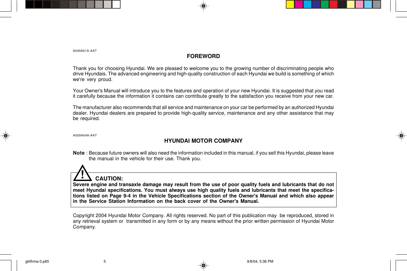 A040A01A-AAT FOREWORDThank you for choosing Hyundai. We are pleased to welcome you to the growing number of discriminating people whodrive Hyundais. The advanced engineering and high-quality construction of each Hyundai we build is something of whichwe&apos;re very proud.Your Owner&apos;s Manual will introduce you to the features and operation of your new Hyundai. It is suggested that you readit carefully because the information it contains can contribute greatly to the satisfaction you receive from your new car.The manufacturer also recommends that all service and maintenance on your car be performed by an authorized Hyundaidealer. Hyundai dealers are prepared to provide high-quality service, maintenance and any other assistance that maybe required.A050A04A-AAT HYUNDAI MOTOR COMPANYNote : Because future owners will also need the information included in this manual, if you sell this Hyundai, please leavethe manual in the vehicle for their use. Thank you.CAUTION:Severe engine and transaxle damage may result from the use of poor quality fuels and lubricants that do notmeet Hyundai specifications. You must always use high quality fuels and lubricants that meet the specifica-tions listed on Page 9-4 in the Vehicle Specifications section of the Owner&apos;s Manual and which also appearin the Service Station Information on the back cover of the Owner&apos;s Manual.Copyright 2004 Hyundai Motor Company. All rights reserved. No part of this publication may  be reproduced, stored inany retrieval system or  transmitted in any form or by any means without the prior written permission of Hyundai MotorCompany.!gkflhma-0.p65 9/8/04, 5:36 PM5