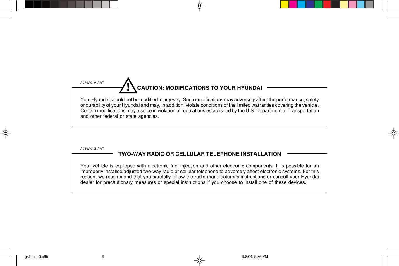 A070A01A-AAT CAUTION: MODIFICATIONS TO YOUR HYUNDAIYour Hyundai should not be modified in any way. Such modifications may adversely affect the performance, safetyor durability of your Hyundai and may, in addition, violate conditions of the limited warranties covering the vehicle.Certain modifications may also be in violation of regulations established by the U.S. Department of Transportationand other federal or state agencies.A080A01S-AAT TWO-WAY RADIO OR CELLULAR TELEPHONE INSTALLATIONYour vehicle is equipped with electronic fuel injection and other electronic components. It is possible for animproperly installed/adjusted two-way radio or cellular telephone to adversely affect electronic systems. For thisreason, we recommend that you carefully follow the radio manufacturer&apos;s instructions or consult your Hyundaidealer for precautionary measures or special instructions if you choose to install one of these devices.!gkflhma-0.p65 9/8/04, 5:36 PM6