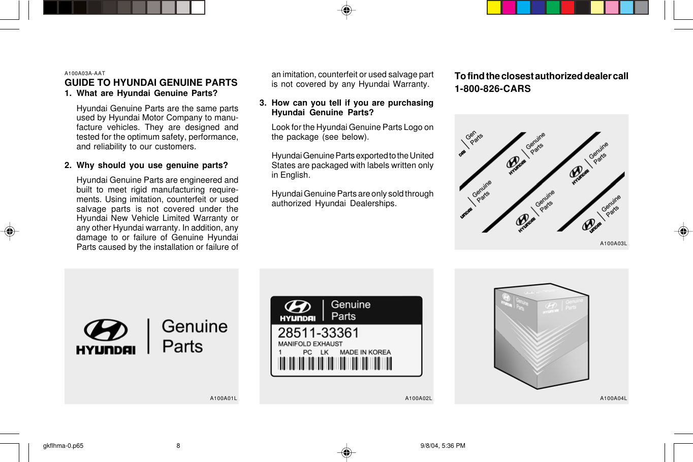 A100A03A-AATGUIDE TO HYUNDAI GENUINE PARTS1. What are Hyundai Genuine Parts?Hyundai Genuine Parts are the same partsused by Hyundai Motor Company to manu-facture vehicles. They are designed andtested for the optimum safety, performance,and reliability to our customers.2. Why should you use genuine parts?Hyundai Genuine Parts are engineered andbuilt to meet rigid manufacturing require-ments. Using imitation, counterfeit or usedsalvage parts is not covered under theHyundai New Vehicle Limited Warranty orany other Hyundai warranty. In addition, anydamage to or failure of Genuine HyundaiParts caused by the installation or failure ofan imitation, counterfeit or used salvage partis not covered by any Hyundai Warranty.3. How can you tell if you are purchasingHyundai Genuine Parts?Look for the Hyundai Genuine Parts Logo onthe package (see below).Hyundai Genuine Parts exported to the UnitedStates are packaged with labels written onlyin English.Hyundai Genuine Parts are only sold throughauthorized Hyundai Dealerships.To find the closest authorized dealer call1-800-826-CARSA100A01L A100A02L A100A04LA100A03Lgkflhma-0.p65 9/8/04, 5:36 PM8