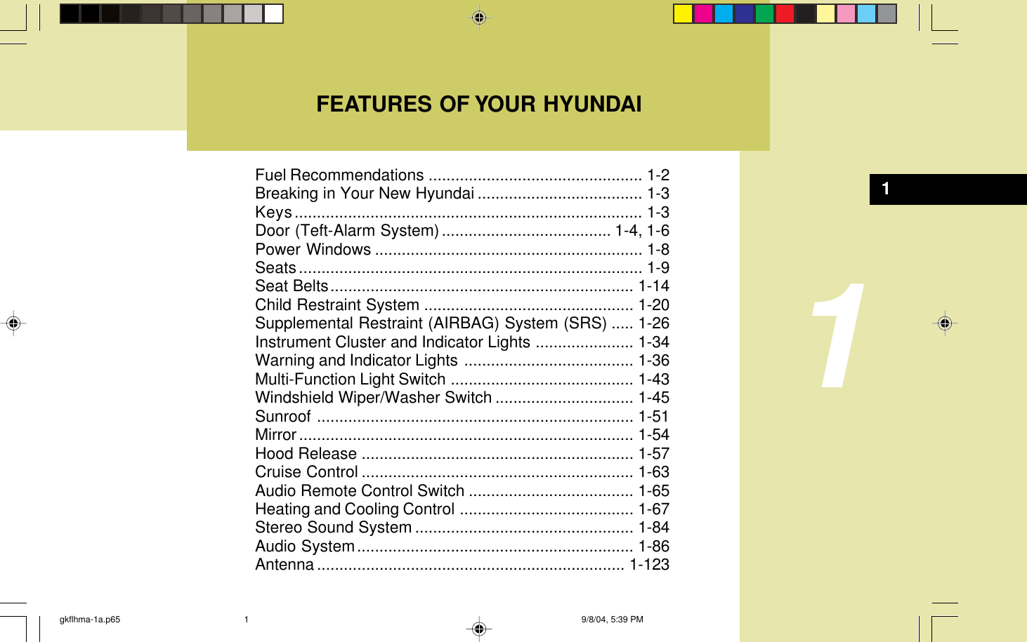 FEATURES OF YOUR HYUNDAI1Fuel Recommendations ................................................ 1-2Breaking in Your New Hyundai ..................................... 1-3Keys.............................................................................. 1-3Door (Teft-Alarm System)...................................... 1-4, 1-6Power Windows ............................................................ 1-8Seats............................................................................. 1-9Seat Belts.................................................................... 1-14Child Restraint System ............................................... 1-20Supplemental Restraint (AIRBAG) System (SRS) ..... 1-26Instrument Cluster and Indicator Lights ...................... 1-34Warning and Indicator Lights ...................................... 1-36Multi-Function Light Switch ......................................... 1-43Windshield Wiper/Washer Switch ............................... 1-45Sunroof ....................................................................... 1-51Mirror........................................................................... 1-54Hood Release ............................................................. 1-57Cruise Control ............................................................. 1-63Audio Remote Control Switch ..................................... 1-65Heating and Cooling Control ....................................... 1-67Stereo Sound System ................................................. 1-84Audio System.............................................................. 1-86Antenna ..................................................................... 1-1231gkflhma-1a.p65 9/8/04, 5:39 PM1