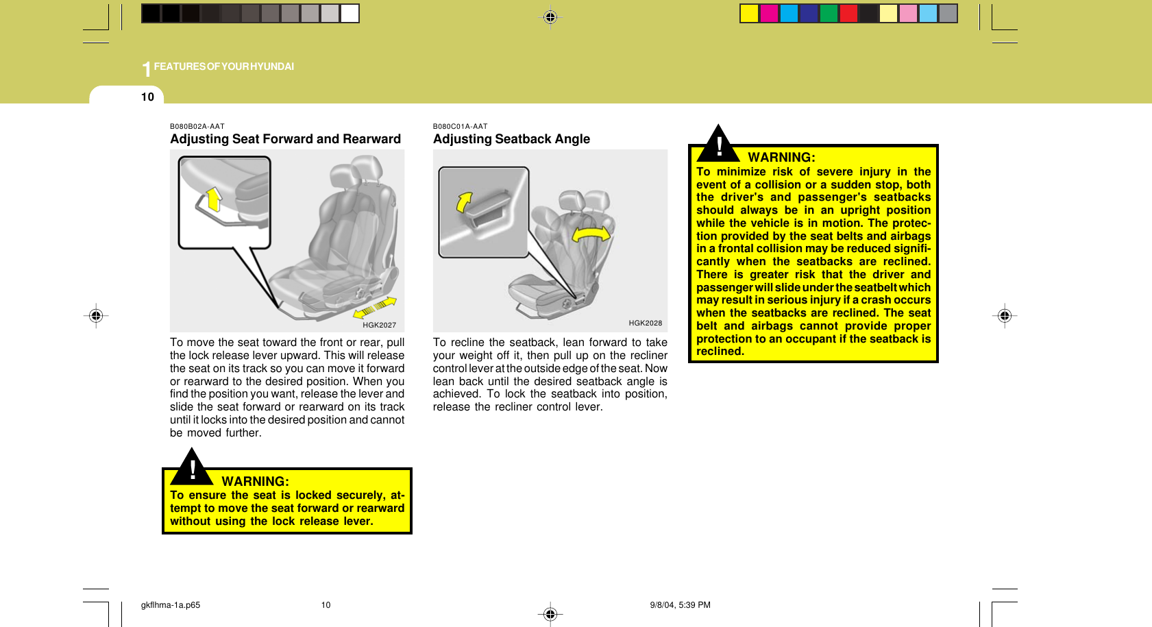 1FEATURES OF YOUR HYUNDAI10!WARNING:To minimize risk of severe injury in theevent of a collision or a sudden stop, boththe driver&apos;s and passenger&apos;s seatbacksshould always be in an upright positionwhile the vehicle is in motion. The protec-tion provided by the seat belts and airbagsin a frontal collision may be reduced signifi-cantly when the seatbacks are reclined.There is greater risk that the driver andpassenger will slide under the seatbelt whichmay result in serious injury if a crash occurswhen the seatbacks are reclined. The seatbelt and airbags cannot provide properprotection to an occupant if the seatback isreclined.B080C01A-AATAdjusting Seatback AngleTo recline the seatback, lean forward to takeyour weight off it, then pull up on the reclinercontrol lever at the outside edge of the seat. Nowlean back until the desired seatback angle isachieved. To lock the seatback into position,release the recliner control lever.HGK2028!B080B02A-AATAdjusting Seat Forward and RearwardTo move the seat toward the front or rear, pullthe lock release lever upward. This will releasethe seat on its track so you can move it forwardor rearward to the desired position. When youfind the position you want, release the lever andslide the seat forward or rearward on its trackuntil it locks into the desired position and cannotbe moved further.HGK2027WARNING:To ensure the seat is locked securely, at-tempt to move the seat forward or rearwardwithout using the lock release lever.gkflhma-1a.p65 9/8/04, 5:39 PM10