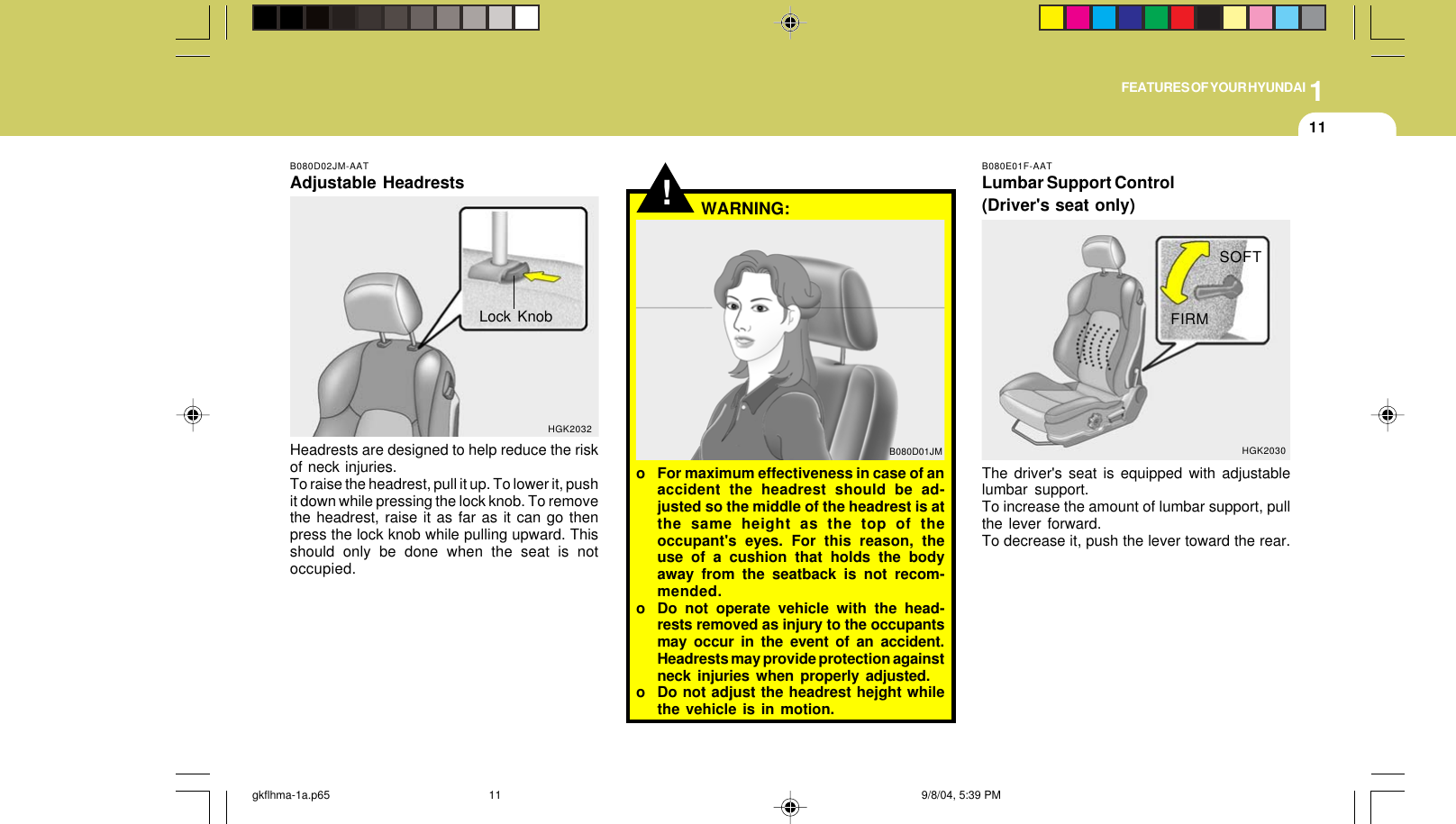1FEATURES OF YOUR HYUNDAI11B080D02JM-AATAdjustable HeadrestsHeadrests are designed to help reduce the riskof neck injuries.To raise the headrest, pull it up. To lower it, pushit down while pressing the lock knob. To removethe headrest, raise it as far as it can go thenpress the lock knob while pulling upward. Thisshould only be done when the seat is notoccupied.Lock KnobHGK2032!B080D01JMo For maximum effectiveness in case of anaccident the headrest should be ad-justed so the middle of the headrest is atthe same height as the top of theoccupant&apos;s eyes. For this reason, theuse of a cushion that holds the bodyaway from the seatback is not recom-mended.o Do not operate vehicle with the head-rests removed as injury to the occupantsmay occur in the event of an accident.Headrests may provide protection againstneck injuries when properly adjusted.o Do not adjust the headrest hejght whilethe vehicle is in motion.WARNING:B080E01F-AATLumbar Support Control(Driver&apos;s seat only)The driver&apos;s seat is equipped with adjustablelumbar support.To increase the amount of lumbar support, pullthe lever forward.To decrease it, push the lever toward the rear.SOFTHGK2030FIRMgkflhma-1a.p65 9/8/04, 5:39 PM11