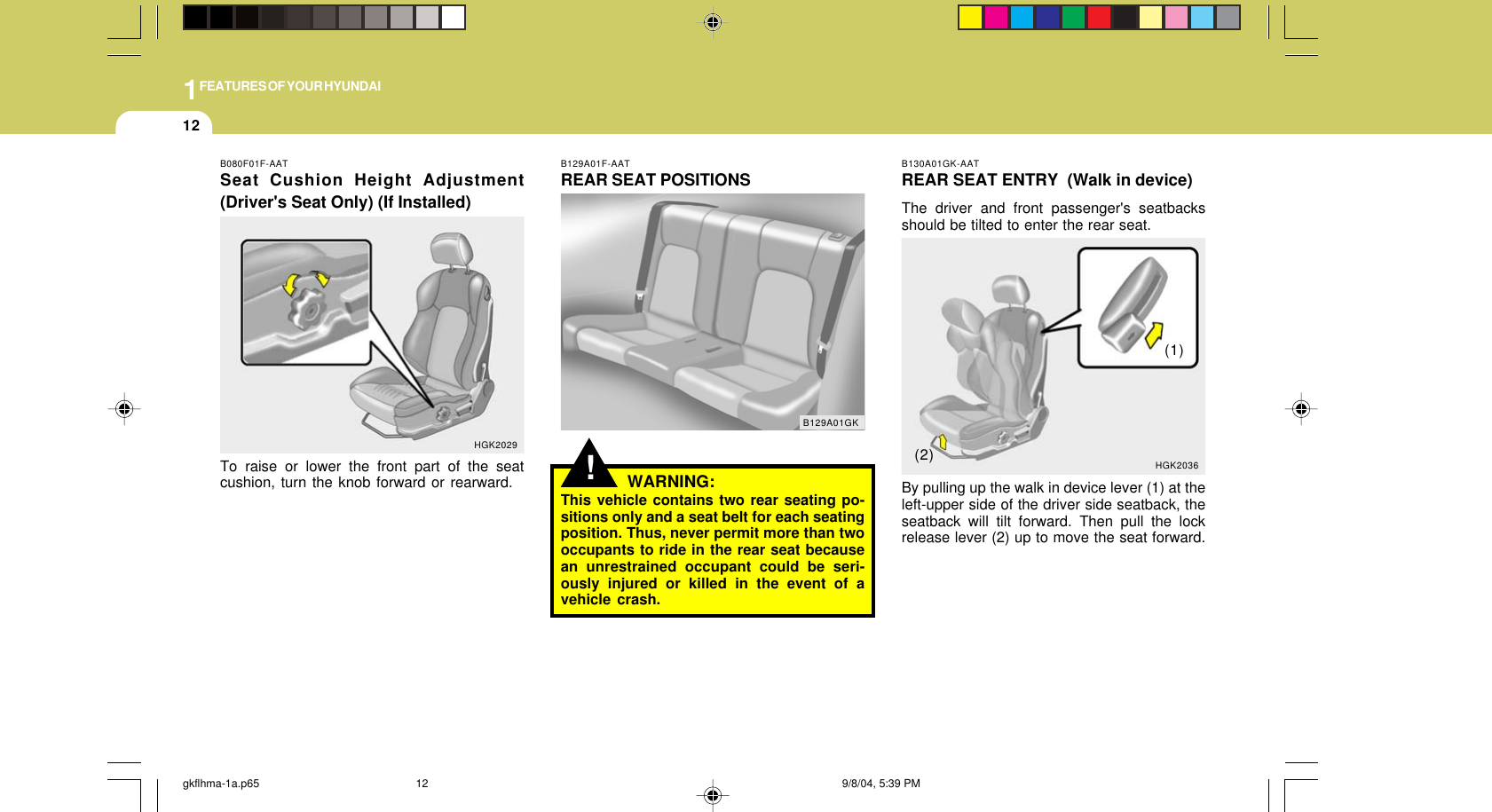 1FEATURES OF YOUR HYUNDAI12B130A01GK-AATREAR SEAT ENTRY  (Walk in device)The driver and front passenger&apos;s seatbacksshould be tilted to enter the rear seat.By pulling up the walk in device lever (1) at theleft-upper side of the driver side seatback, theseatback will tilt forward. Then pull the lockrelease lever (2) up to move the seat forward.HGK2036(1)(2)!B129A01F-AATREAR SEAT POSITIONSWARNING:This vehicle contains two rear seating po-sitions only and a seat belt for each seatingposition. Thus, never permit more than twooccupants to ride in the rear seat becausean unrestrained occupant could be seri-ously injured or killed in the event of avehicle crash.B129A01GKB080F01F-AATSeat Cushion Height Adjustment(Driver&apos;s Seat Only) (If Installed)To raise or lower the front part of the seatcushion, turn the knob forward or rearward.HGK2029gkflhma-1a.p65 9/8/04, 5:39 PM12