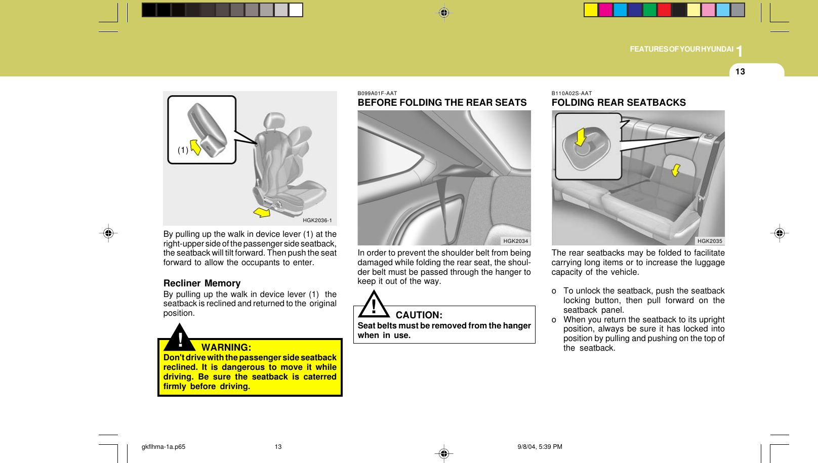 1FEATURES OF YOUR HYUNDAI13!By pulling up the walk in device lever (1) at theright-upper side of the passenger side seatback,the seatback will tilt forward. Then push the seatforward to allow the occupants to enter.Recliner MemoryBy pulling up the walk in device lever (1)  theseatback is reclined and returned to the  originalposition.WARNING:Don&apos;t drive with the passenger side seatbackreclined. It is dangerous to move it whiledriving. Be sure the seatback is caterredfirmly before driving.HGK2036-1(1)B099A01F-AATBEFORE FOLDING THE REAR SEATSIn order to prevent the shoulder belt from beingdamaged while folding the rear seat, the shoul-der belt must be passed through the hanger tokeep it out of the way.CAUTION:Seat belts must be removed from the hangerwhen in use.!HGK2034B110A02S-AATFOLDING REAR SEATBACKSThe rear seatbacks may be folded to facilitatecarrying long items or to increase the luggagecapacity of the vehicle.o To unlock the seatback, push the seatbacklocking button, then pull forward on theseatback panel.o When you return the seatback to its uprightposition, always be sure it has locked intoposition by pulling and pushing on the top ofthe seatback.HGK2035gkflhma-1a.p65 9/8/04, 5:39 PM13