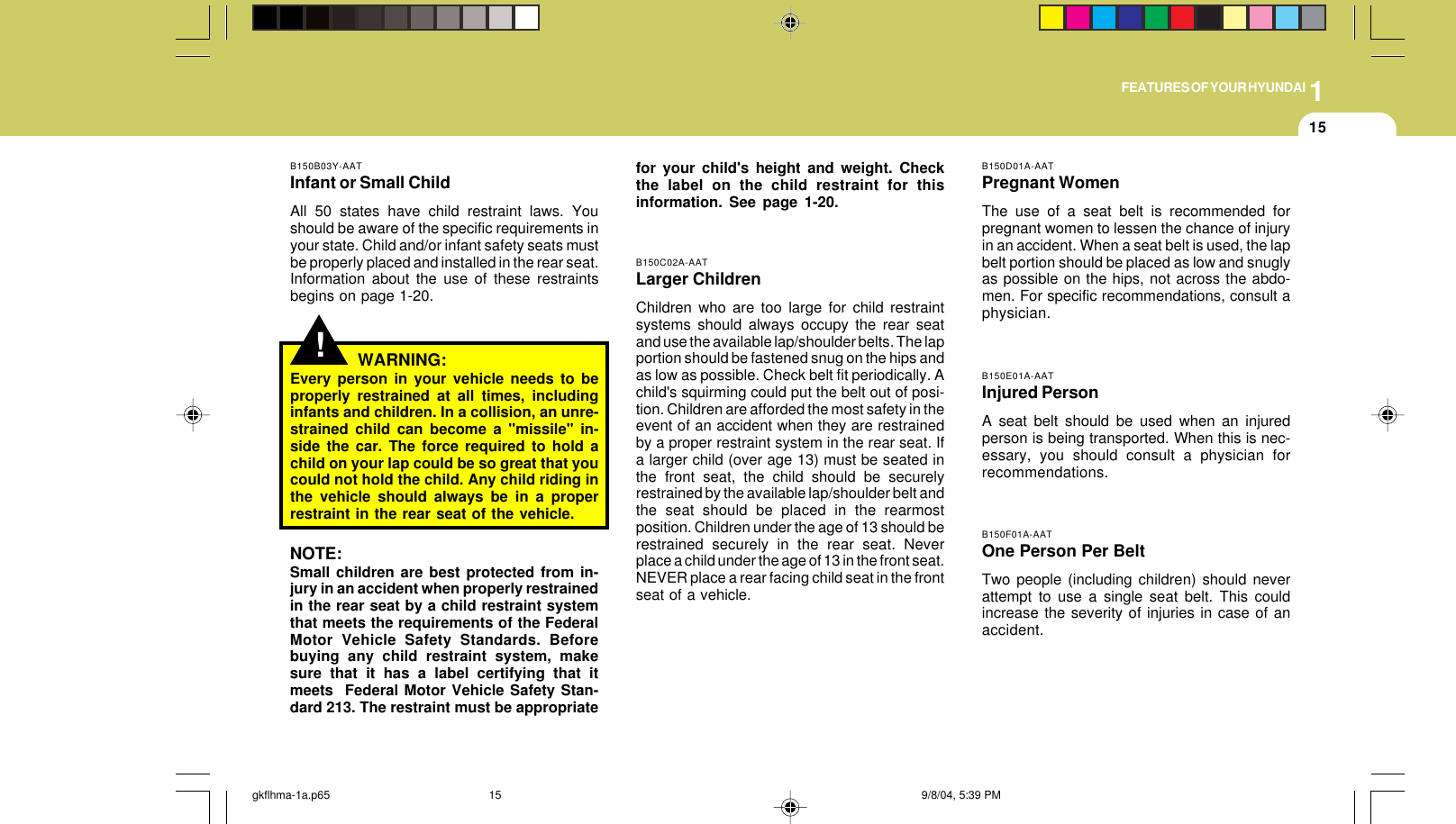 1FEATURES OF YOUR HYUNDAI15!B150B03Y-AATInfant or Small ChildAll 50 states have child restraint laws. Youshould be aware of the specific requirements inyour state. Child and/or infant safety seats mustbe properly placed and installed in the rear seat.Information about the use of these restraintsbegins on page 1-20.WARNING:Every person in your vehicle needs to beproperly restrained at all times, includinginfants and children. In a collision, an unre-strained child can become a &quot;missile&quot; in-side the car. The force required to hold achild on your lap could be so great that youcould not hold the child. Any child riding inthe vehicle should always be in a properrestraint in the rear seat of the vehicle.NOTE:Small children are best protected from in-jury in an accident when properly restrainedin the rear seat by a child restraint systemthat meets the requirements of the FederalMotor Vehicle Safety Standards. Beforebuying any child restraint system, makesure that it has a label certifying that itmeets  Federal Motor Vehicle Safety Stan-dard 213. The restraint must be appropriateB150C02A-AATLarger ChildrenChildren who are too large for child restraintsystems should always occupy the rear seatand use the available lap/shoulder belts. The lapportion should be fastened snug on the hips andas low as possible. Check belt fit periodically. Achild&apos;s squirming could put the belt out of posi-tion. Children are afforded the most safety in theevent of an accident when they are restrainedby a proper restraint system in the rear seat. Ifa larger child (over age 13) must be seated inthe front seat, the child should be securelyrestrained by the available lap/shoulder belt andthe seat should be placed in the rearmostposition. Children under the age of 13 should berestrained securely in the rear seat. Neverplace a child under the age of 13 in the front seat.NEVER place a rear facing child seat in the frontseat of a vehicle.for your child&apos;s height and weight. Checkthe label on the child restraint for thisinformation. See page 1-20.B150D01A-AATPregnant WomenThe use of a seat belt is recommended forpregnant women to lessen the chance of injuryin an accident. When a seat belt is used, the lapbelt portion should be placed as low and snuglyas possible on the hips, not across the abdo-men. For specific recommendations, consult aphysician.B150E01A-AATInjured PersonA seat belt should be used when an injuredperson is being transported. When this is nec-essary, you should consult a physician forrecommendations.B150F01A-AATOne Person Per BeltTwo people (including children) should neverattempt to use a single seat belt. This couldincrease the severity of injuries in case of anaccident.gkflhma-1a.p65 9/8/04, 5:39 PM15