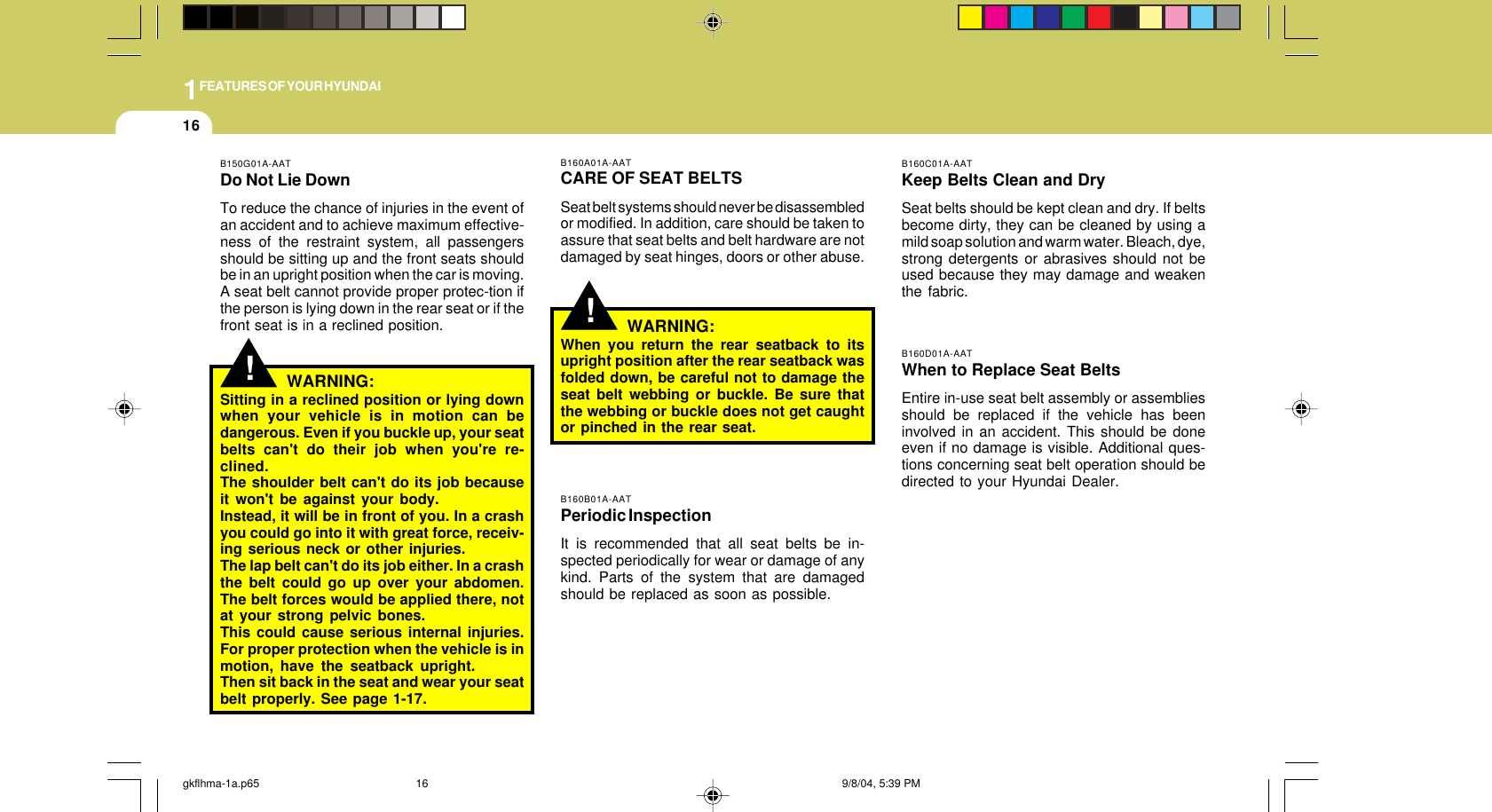 1FEATURES OF YOUR HYUNDAI16B160C01A-AATKeep Belts Clean and DrySeat belts should be kept clean and dry. If beltsbecome dirty, they can be cleaned by using amild soap solution and warm water. Bleach, dye,strong detergents or abrasives should not beused because they may damage and weakenthe fabric.B160D01A-AATWhen to Replace Seat BeltsEntire in-use seat belt assembly or assembliesshould be replaced if the vehicle has beeninvolved in an accident. This should be doneeven if no damage is visible. Additional ques-tions concerning seat belt operation should bedirected to your Hyundai Dealer.!B160A01A-AATCARE OF SEAT BELTSSeat belt systems should never be disassembledor modified. In addition, care should be taken toassure that seat belts and belt hardware are notdamaged by seat hinges, doors or other abuse.WARNING:When you return the rear seatback to itsupright position after the rear seatback wasfolded down, be careful not to damage theseat belt webbing or buckle. Be sure thatthe webbing or buckle does not get caughtor pinched in the rear seat.B160B01A-AATPeriodic InspectionIt is recommended that all seat belts be in-spected periodically for wear or damage of anykind. Parts of the system that are damagedshould be replaced as soon as possible.!B150G01A-AATDo Not Lie DownTo reduce the chance of injuries in the event ofan accident and to achieve maximum effective-ness of the restraint system, all passengersshould be sitting up and the front seats shouldbe in an upright position when the car is moving.A seat belt cannot provide proper protec-tion ifthe person is lying down in the rear seat or if thefront seat is in a reclined position.WARNING:Sitting in a reclined position or lying downwhen your vehicle is in motion can bedangerous. Even if you buckle up, your seatbelts can&apos;t do their job when you&apos;re re-clined.The shoulder belt can&apos;t do its job becauseit won&apos;t be against your body.Instead, it will be in front of you. In a crashyou could go into it with great force, receiv-ing serious neck or other injuries.The lap belt can&apos;t do its job either. In a crashthe belt could go up over your abdomen.The belt forces would be applied there, notat your strong pelvic bones.This could cause serious internal injuries.For proper protection when the vehicle is inmotion, have the seatback upright.Then sit back in the seat and wear your seatbelt properly. See page 1-17.gkflhma-1a.p65 9/8/04, 5:39 PM16