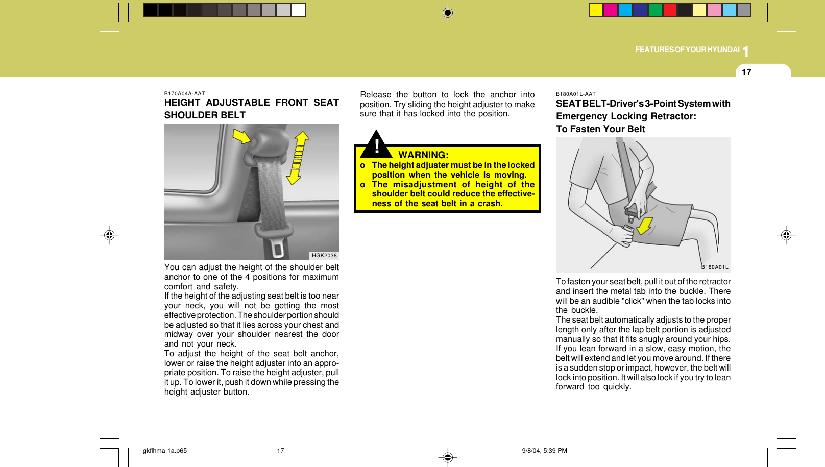 1FEATURES OF YOUR HYUNDAI17B170A04A-AATHEIGHT ADJUSTABLE FRONT SEATSHOULDER BELTYou can adjust the height of the shoulder beltanchor to one of the 4 positions for maximumcomfort and safety.If the height of the adjusting seat belt is too nearyour neck, you will not be getting the mosteffective protection. The shoulder portion shouldbe adjusted so that it lies across your chest andmidway over your shoulder nearest the doorand not your neck.To adjust the height of the seat belt anchor,lower or raise the height adjuster into an appro-priate position. To raise the height adjuster, pullit up. To lower it, push it down while pressing theheight adjuster button.HGK2038!Release the button to lock the anchor intoposition. Try sliding the height adjuster to makesure that it has locked into the position.WARNING:o The height adjuster must be in the lockedposition when the vehicle is moving.o The misadjustment of height of theshoulder belt could reduce the effective-ness of the seat belt in a crash.B180A01L-AATSEAT BELT-Driver&apos;s 3-Point System withEmergency Locking Retractor:To Fasten Your BeltTo fasten your seat belt, pull it out of the retractorand insert the metal tab into the buckle. Therewill be an audible &quot;click&quot; when the tab locks intothe buckle.The seat belt automatically adjusts to the properlength only after the lap belt portion is adjustedmanually so that it fits snugly around your hips.If you lean forward in a slow, easy motion, thebelt will extend and let you move around. If thereis a sudden stop or impact, however, the belt willlock into position. It will also lock if you try to leanforward too quickly.B180A01Lgkflhma-1a.p65 9/8/04, 5:39 PM17