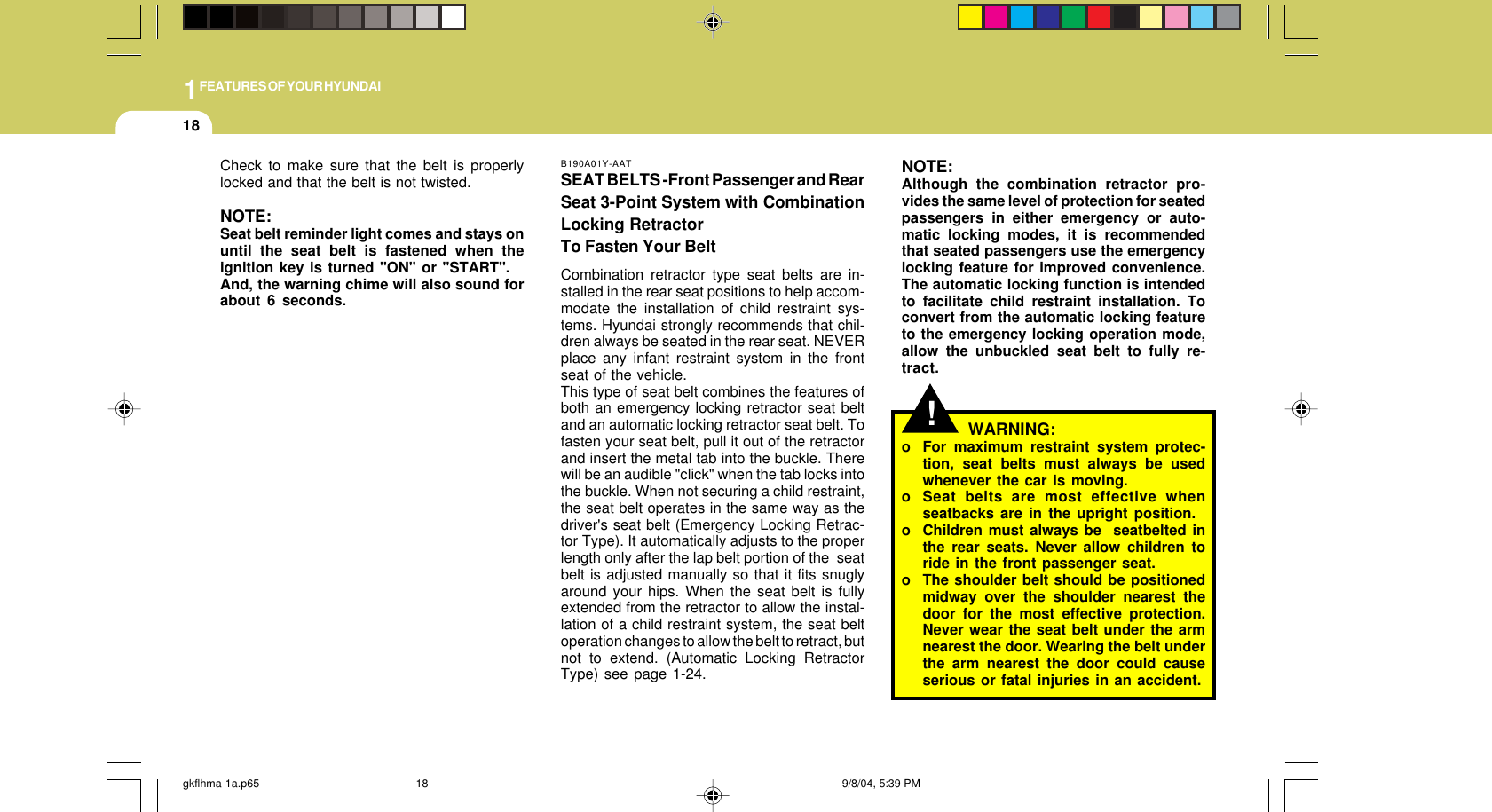 1FEATURES OF YOUR HYUNDAI18!NOTE:Although the combination retractor pro-vides the same level of protection for seatedpassengers in either emergency or auto-matic locking modes, it is recommendedthat seated passengers use the emergencylocking feature for improved convenience.The automatic locking function is intendedto facilitate child restraint installation. Toconvert from the automatic locking featureto the emergency locking operation mode,allow the unbuckled seat belt to fully re-tract.WARNING:o For maximum restraint system protec-tion, seat belts must always be usedwhenever the car is moving.o Seat belts are most effective whenseatbacks are in the upright position.o Children must always be  seatbelted inthe rear seats. Never allow children toride in the front passenger seat.o The shoulder belt should be positionedmidway over the shoulder nearest thedoor for the most effective protection.Never wear the seat belt under the armnearest the door. Wearing the belt underthe arm nearest the door could causeserious or fatal injuries in an accident.B190A01Y-AATSEAT BELTS -Front Passenger and RearSeat 3-Point System with CombinationLocking RetractorTo Fasten Your BeltCombination retractor type seat belts are in-stalled in the rear seat positions to help accom-modate the installation of child restraint sys-tems. Hyundai strongly recommends that chil-dren always be seated in the rear seat. NEVERplace any infant restraint system in the frontseat of the vehicle.This type of seat belt combines the features ofboth an emergency locking retractor seat beltand an automatic locking retractor seat belt. Tofasten your seat belt, pull it out of the retractorand insert the metal tab into the buckle. Therewill be an audible &quot;click&quot; when the tab locks intothe buckle. When not securing a child restraint,the seat belt operates in the same way as thedriver&apos;s seat belt (Emergency Locking Retrac-tor Type). It automatically adjusts to the properlength only after the lap belt portion of the  seatbelt is adjusted manually so that it fits snuglyaround your hips. When the seat belt is fullyextended from the retractor to allow the instal-lation of a child restraint system, the seat beltoperation changes to allow the belt to retract, butnot to extend. (Automatic Locking RetractorType) see page 1-24.Check to make sure that the belt is properlylocked and that the belt is not twisted.NOTE:Seat belt reminder light comes and stays onuntil the seat belt is fastened when theignition key is turned &quot;ON&quot; or &quot;START&quot;.And, the warning chime will also sound forabout 6 seconds.gkflhma-1a.p65 9/8/04, 5:39 PM18