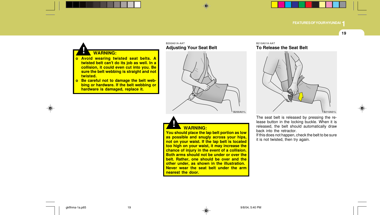 1FEATURES OF YOUR HYUNDAI19!o Avoid wearing twisted seat belts. Atwisted belt can&apos;t do its job as well. In acollision, it could even cut into you. Besure the belt webbing is straight and nottwisted.o Be careful not to damage the belt web-bing or hardware. If the belt webbing orhardware is damaged, replace it.WARNING:!B200A01A-AATAdjusting Your Seat BeltWARNING:You should place the lap belt portion as lowas possible and snugly across your hips,not on your waist. If the lap belt is locatedtoo high on your waist, it may increase thechance of injury in the event of a collision.Both arms should not be under or over thebelt. Rather, one should be over and theother under, as shown in the illustration.Never wear the seat belt under the armnearest the door.B200A01LB210A01A-AATTo Release the Seat BeltThe seat belt is released by pressing the re-lease button in the locking buckle. When it isreleased, the belt should automatically drawback into the retractor.If this does not happen, check the belt to be sureit is not twisted, then try again.B210A01Lgkflhma-1a.p65 9/8/04, 5:40 PM19