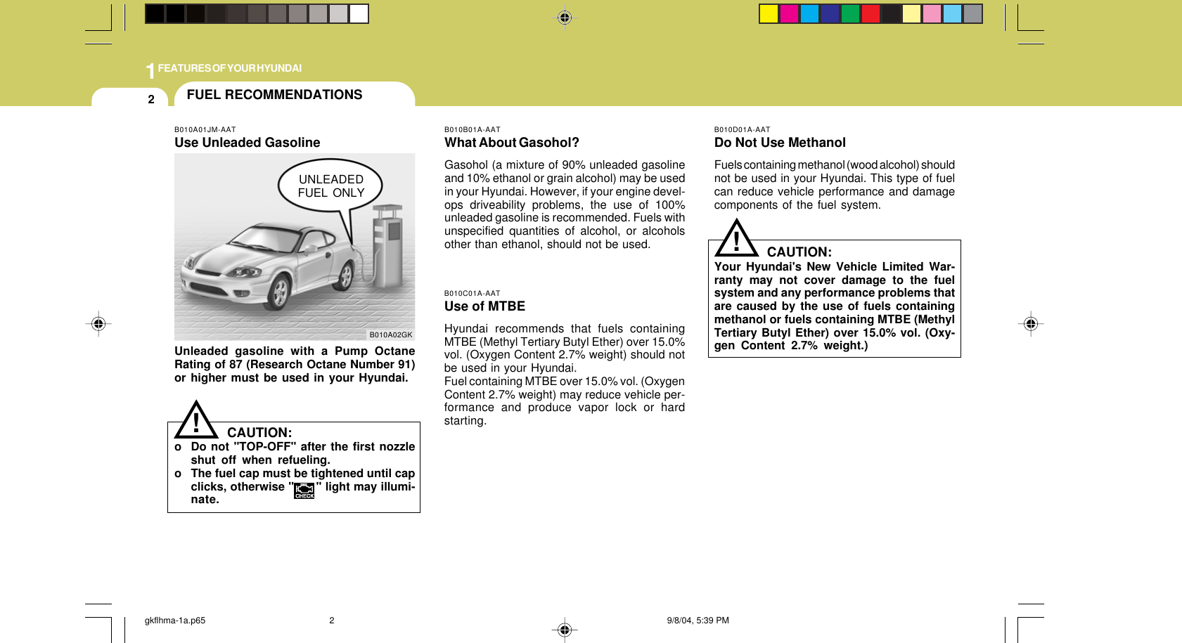 1FEATURES OF YOUR HYUNDAI2FUEL RECOMMENDATIONSCAUTION:Your Hyundai&apos;s New Vehicle Limited War-ranty may not cover damage to the fuelsystem and any performance problems thatare caused by the use of fuels containingmethanol or fuels containing MTBE (MethylTertiary Butyl Ether) over 15.0% vol. (Oxy-gen Content 2.7% weight.)B010B01A-AATWhat About Gasohol?Gasohol (a mixture of 90% unleaded gasolineand 10% ethanol or grain alcohol) may be usedin your Hyundai. However, if your engine devel-ops driveability problems, the use of 100%unleaded gasoline is recommended. Fuels withunspecified quantities of alcohol, or alcoholsother than ethanol, should not be used.B010A01JM-AATUse Unleaded GasolineUnleaded gasoline with a Pump OctaneRating of 87 (Research Octane Number 91)or higher must be used in your Hyundai.B010D01A-AATDo Not Use MethanolFuels containing methanol (wood alcohol) shouldnot be used in your Hyundai. This type of fuelcan reduce vehicle performance and damagecomponents of the fuel system.!B010A02GKUNLEADEDFUEL ONLYB010C01A-AATUse of MTBEHyundai recommends that fuels containingMTBE (Methyl Tertiary Butyl Ether) over 15.0%vol. (Oxygen Content 2.7% weight) should notbe used in your Hyundai.Fuel containing MTBE over 15.0% vol. (OxygenContent 2.7% weight) may reduce vehicle per-formance and produce vapor lock or hardstarting.CAUTION:o Do not &quot;TOP-OFF&quot; after the first nozzleshut off when refueling.o The fuel cap must be tightened until capclicks, otherwise &quot;      &quot; light may illumi-nate.!gkflhma-1a.p65 9/8/04, 5:39 PM2