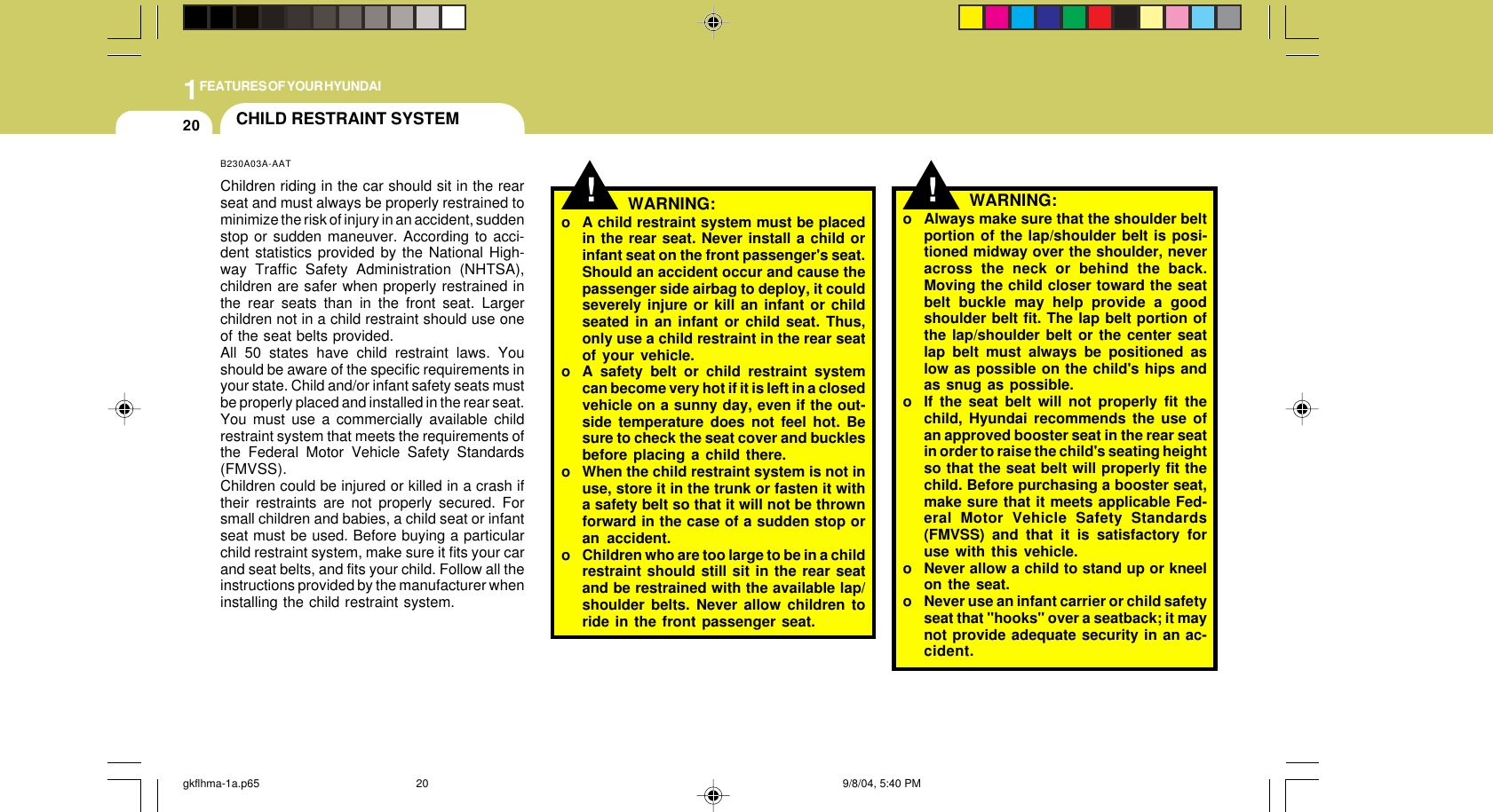1FEATURES OF YOUR HYUNDAI20!o Always make sure that the shoulder beltportion of the lap/shoulder belt is posi-tioned midway over the shoulder, neveracross the neck or behind the back.Moving the child closer toward the seatbelt buckle may help provide a goodshoulder belt fit. The lap belt portion ofthe lap/shoulder belt or the center seatlap belt must always be positioned aslow as possible on the child&apos;s hips andas snug as possible.o If the seat belt will not properly fit thechild, Hyundai recommends the use ofan approved booster seat in the rear seatin order to raise the child&apos;s seating heightso that the seat belt will properly fit thechild. Before purchasing a booster seat,make sure that it meets applicable Fed-eral Motor Vehicle Safety Standards(FMVSS) and that it is satisfactory foruse with this vehicle.o Never allow a child to stand up or kneelon the seat.o Never use an infant carrier or child safetyseat that &quot;hooks&quot; over a seatback; it maynot provide adequate security in an ac-cident.WARNING:!WARNING:o A child restraint system must be placedin the rear seat. Never install a child orinfant seat on the front passenger&apos;s seat.Should an accident occur and cause thepassenger side airbag to deploy, it couldseverely injure or kill an infant or childseated in an infant or child seat. Thus,only use a child restraint in the rear seatof your vehicle.o A safety belt or child restraint systemcan become very hot if it is left in a closedvehicle on a sunny day, even if the out-side temperature does not feel hot. Besure to check the seat cover and bucklesbefore placing a child there.o When the child restraint system is not inuse, store it in the trunk or fasten it witha safety belt so that it will not be thrownforward in the case of a sudden stop oran accident.o Children who are too large to be in a childrestraint should still sit in the rear seatand be restrained with the available lap/shoulder belts. Never allow children toride in the front passenger seat.CHILD RESTRAINT SYSTEMB230A03A-AATChildren riding in the car should sit in the rearseat and must always be properly restrained tominimize the risk of injury in an accident, suddenstop or sudden maneuver. According to acci-dent statistics provided by the National High-way Traffic Safety Administration (NHTSA),children are safer when properly restrained inthe rear seats than in the front seat. Largerchildren not in a child restraint should use oneof the seat belts provided.All 50 states have child restraint laws. Youshould be aware of the specific requirements inyour state. Child and/or infant safety seats mustbe properly placed and installed in the rear seat.You must use a commercially available childrestraint system that meets the requirements ofthe Federal Motor Vehicle Safety Standards(FMVSS).Children could be injured or killed in a crash iftheir restraints are not properly secured. Forsmall children and babies, a child seat or infantseat must be used. Before buying a particularchild restraint system, make sure it fits your carand seat belts, and fits your child. Follow all theinstructions provided by the manufacturer wheninstalling the child restraint system.gkflhma-1a.p65 9/8/04, 5:40 PM20