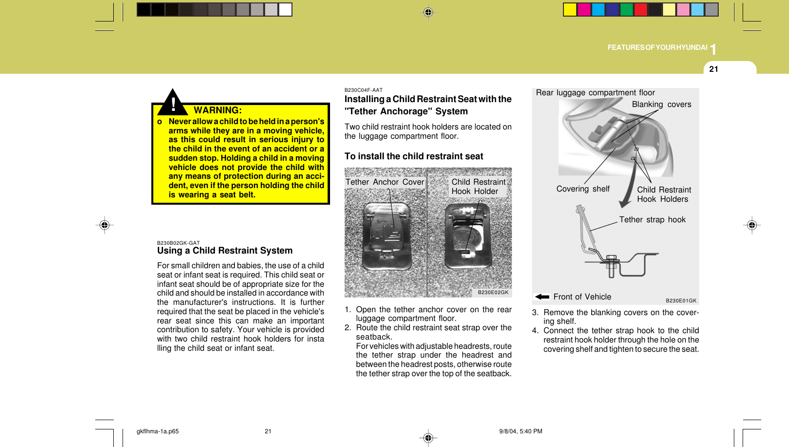 1FEATURES OF YOUR HYUNDAI21!o Never allow a child to be held in a person&apos;sarms while they are in a moving vehicle,as this could result in serious injury tothe child in the event of an accident or asudden stop. Holding a child in a movingvehicle does not provide the child withany means of protection during an acci-dent, even if the person holding the childis wearing a seat belt.WARNING:B230B02GK-GATUsing a Child Restraint SystemFor small children and babies, the use of a childseat or infant seat is required. This child seat orinfant seat should be of appropriate size for thechild and should be installed in accordance withthe manufacturer&apos;s instructions. It is furtherrequired that the seat be placed in the vehicle&apos;srear seat since this can make an importantcontribution to safety. Your vehicle is providedwith two child restraint hook holders for installing the child seat or infant seat.B230C04F-AATInstalling a Child Restraint Seat with the&quot;Tether Anchorage&quot; SystemTwo child restraint hook holders are located onthe luggage compartment floor.To install the child restraint seatB230E02GKTether Anchor Cover Child RestraintHook HolderB230E01GKCovering shelfFront of VehicleTether strap hookBlanking coversRear luggage compartment floor1. Open the tether anchor cover on the rearluggage compartment floor.2. Route the child restraint seat strap over theseatback.For vehicles with adjustable headrests, routethe tether strap under the headrest andbetween the headrest posts, otherwise routethe tether strap over the top of the seatback.3. Remove the blanking covers on the cover-ing shelf.4. Connect the tether strap hook to the childrestraint hook holder through the hole on thecovering shelf and tighten to secure the seat.Child RestraintHook Holdersgkflhma-1a.p65 9/8/04, 5:40 PM21