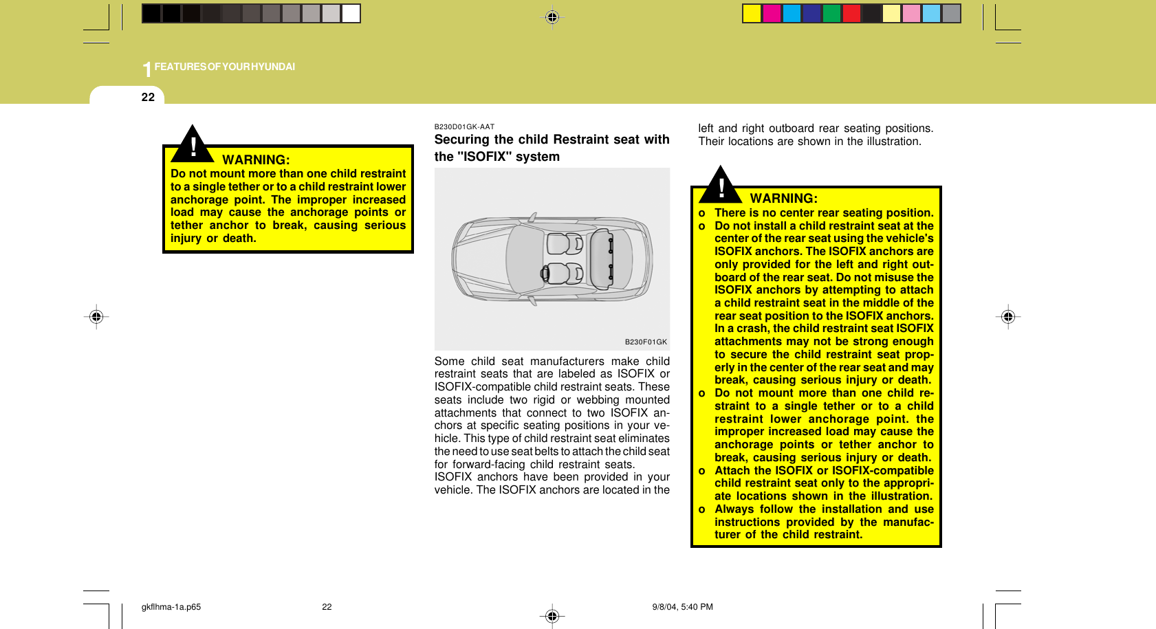 1FEATURES OF YOUR HYUNDAI22!!WARNING:o There is no center rear seating position.o Do not install a child restraint seat at thecenter of the rear seat using the vehicle&apos;sISOFIX anchors. The ISOFIX anchors areonly provided for the left and right out-board of the rear seat. Do not misuse theISOFIX anchors by attempting to attacha child restraint seat in the middle of therear seat position to the ISOFIX anchors.In a crash, the child restraint seat ISOFIXattachments may not be strong enoughto secure the child restraint seat prop-erly in the center of the rear seat and maybreak, causing serious injury or death.o Do not mount more than one child re-straint to a single tether or to a childrestraint lower anchorage point. theimproper increased load may cause theanchorage points or tether anchor tobreak, causing serious injury or death.o Attach the ISOFIX or ISOFIX-compatiblechild restraint seat only to the appropri-ate locations shown in the illustration.o Always follow the installation and useinstructions provided by the manufac-turer of the child restraint.B230D01GK-AATSecuring the child Restraint seat withthe &quot;ISOFIX&quot; systemSome child seat manufacturers make childrestraint seats that are labeled as ISOFIX orISOFIX-compatible child restraint seats. Theseseats include two rigid or webbing mountedattachments that connect to two ISOFIX an-chors at specific seating positions in your ve-hicle. This type of child restraint seat eliminatesthe need to use seat belts to attach the child seatfor forward-facing child restraint seats.ISOFIX anchors have been provided in yourvehicle. The ISOFIX anchors are located in theB230F01GKleft and right outboard rear seating positions.Their locations are shown in the illustration.WARNING:Do not mount more than one child restraintto a single tether or to a child restraint loweranchorage point. The improper increasedload may cause the anchorage points ortether anchor to break, causing seriousinjury or death.gkflhma-1a.p65 9/8/04, 5:40 PM22