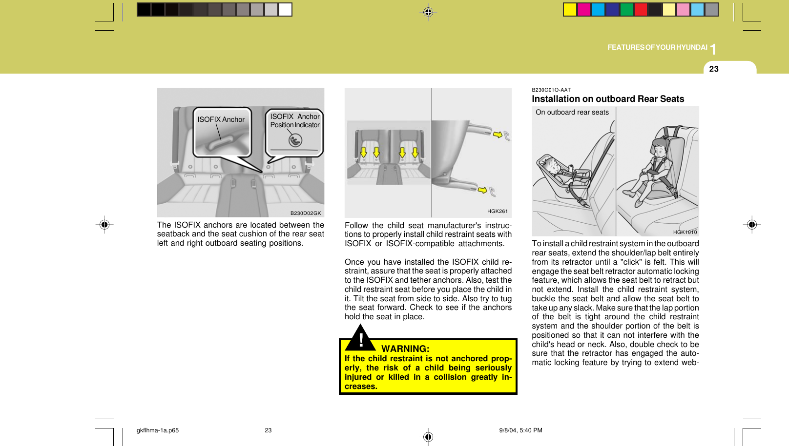 1FEATURES OF YOUR HYUNDAI23!Follow the child seat manufacturer&apos;s instruc-tions to properly install child restraint seats withISOFIX or ISOFIX-compatible attachments.Once you have installed the ISOFIX child re-straint, assure that the seat is properly attachedto the ISOFIX and tether anchors. Also, test thechild restraint seat before you place the child init. Tilt the seat from side to side. Also try to tugthe seat forward. Check to see if the anchorshold the seat in place.WARNING:If the child restraint is not anchored prop-erly, the risk of a child being seriouslyinjured or killed in a collision greatly in-creases.HGK261B230G01O-AATInstallation on outboard Rear SeatsTo install a child restraint system in the outboardrear seats, extend the shoulder/lap belt entirelyfrom its retractor until a &quot;click&quot; is felt. This willengage the seat belt retractor automatic lockingfeature, which allows the seat belt to retract butnot extend. Install the child restraint system,buckle the seat belt and allow the seat belt totake up any slack. Make sure that the lap portionof the belt is tight around the child restraintsystem and the shoulder portion of the belt ispositioned so that it can not interfere with thechild&apos;s head or neck. Also, double check to besure that the retractor has engaged the auto-matic locking feature by trying to extend web-On outboard rear seatsHGK1010The ISOFIX anchors are located between theseatback and the seat cushion of the rear seatleft and right outboard seating positions.B230D02GKISOFIX Anchor ISOFIX AnchorPosition Indicatorgkflhma-1a.p65 9/8/04, 5:40 PM23