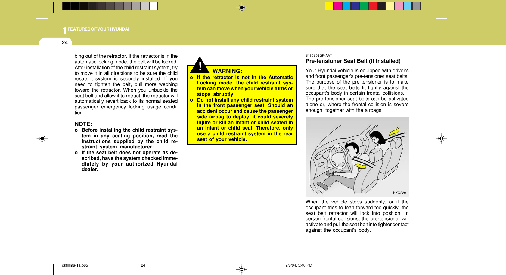 1FEATURES OF YOUR HYUNDAI24B180B02GK-AATPre-tensioner Seat Belt (If Installed)Your Hyundai vehicle is equipped with driver&apos;sand front passenger&apos;s pre-tensioner seat belts.The purpose of the pre-tensioner is to makesure that the seat belts fit tightly against theoccupant&apos;s body in certain frontal collisions.The pre-tensioner seat belts can be activatedalone or, where the frontal collision is severeenough, together with the airbags.When the vehicle stops suddenly, or if theoccupant tries to lean forward too quickly, theseat belt retractor will lock into position. Incertain frontal collisions, the pre-tensioner willactivate and pull the seat belt into tighter contactagainst the occupant&apos;s body.HXG229!WARNING:o If the retractor is not in the AutomaticLocking mode, the child restraint sys-tem can move when your vehicle turns orstops abruptly.o Do not install any child restraint systemin the front passenger seat. Should anaccident occur and cause the passengerside airbag to deploy, it could severelyinjure or kill an infant or child seated inan infant or child seat. Therefore, onlyuse a child restraint system in the rearseat of your vehicle.bing out of the retractor. If the retractor is in theautomatic locking mode, the belt will be locked.After installation of the child restraint system, tryto move it in all directions to be sure the childrestraint system is securely installed. If youneed to tighten the belt, pull more webbingtoward the retractor. When you unbuckle theseat belt and allow it to retract, the retractor willautomatically revert back to its normal seatedpassenger emergency locking usage condi-tion.NOTE:o Before installing the child restraint sys-tem in any seating position, read theinstructions supplied by the child re-straint system manufacturer.o If the seat belt does not operate as de-scribed, have the system checked imme-diately by your authorized Hyundaidealer.gkflhma-1a.p65 9/8/04, 5:40 PM24