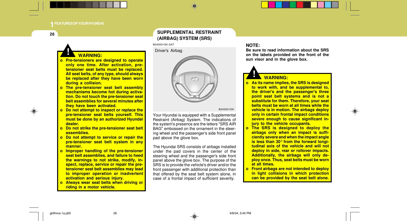 1FEATURES OF YOUR HYUNDAI26!NOTE:Be sure to read information about the SRSon the labels provided on the front of thesun visor and in the glove box.WARNING:o As its name implies, the SRS is designedto work with, and be supplemental to,the driver&apos;s and the passenger&apos;s threepoint seat belt systems and is not asubstitute for them. Therefore, your seatbelts must be worn at all times while thevehicle is in motion. The airbags deployonly in certain frontal impact conditionssevere enough to cause significant in-jury to the vehicle occupants.o The SRS is designed to deploy theairbags only when an impact is suffi-ciently severe and when the impact angleis less than 30° from the forward longi-tudinal axis of the vehicle and will notdeploy in side, rear or rollover impacts.Additionally, the airbags will only de-ploy once. Thus, seat belts must be wornat all times.o Front airbags are not intended to deployin light collisions in which protectioncan be provided by the seat belt alone.SUPPLEMENTAL RESTRAINT(AIRBAG) SYSTEM (SRS)B240A01GK-GATYour Hyundai is equipped with a SupplementalRestraint (Airbag) System. The indications ofthe system&apos;s presence are the letters &quot;SRS AIRBAG&quot; embossed on the ornament in the steer-ing wheel and the passenger&apos;s side front panelpad above the glove box.The Hyundai SRS consists of airbags installedunder the pad covers in the center of thesteering wheel and the passenger&apos;s side frontpanel above the glove box. The purpose of theSRS is to provide the vehicle&apos;s driver and/or thefront passenger with additional protection thanthat offered by the seat belt system alone, incase of a frontal impact of sufficient severity.B240A01GKDriver&apos;s Airbag!WARNING:o Pre-tensioners are designed to operateonly one time. After activation, pre-tensioner seat belts must be replaced.All seat belts, of any type, should alwaysbe replaced after they have been wornduring a collision.o The pre-tensioner seat belt assemblymechanisms become hot during activa-tion. Do not touch the pre-tensioner seatbelt assemblies for several minutes afterthey have been activated.o Do not attempt to inspect or replace thepre-tensioner seat belts yourself. Thismust be done by an authorized Hyundaidealer.o Do not strike the pre-tensioner seat beltassemblies.o Do not attempt to service or repair thepre-tensioner seat belt system in anymanner.o Improper handling of the pre-tensionerseat belt assemblies, and failure to heedthe warnings to not strike, modify, in-spect, replace, service or repair the pre-tensioner seat belt assemblies may leadto improper operation or inadvertentactivation and serious injury.o Always wear seat belts when driving orriding in a motor vehicle.gkflhma-1a.p65 9/8/04, 5:40 PM26